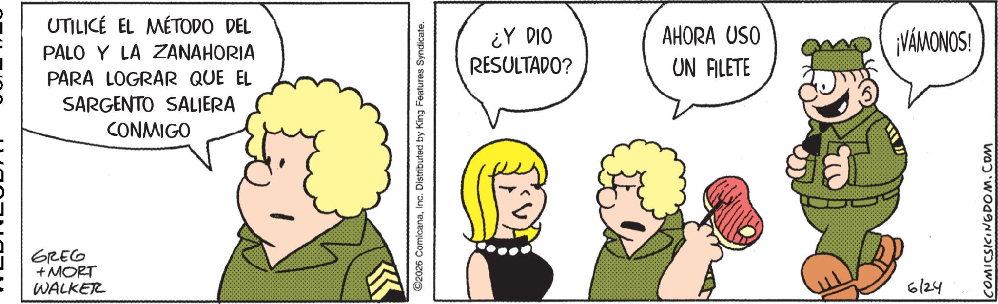 Humour OCR: UTILICE EL MÉTODO DEL PALO Y LA ZANAHORIA PARA LOGRAR QUE EL SARGENTO SALIERA CONMIGO GREG +MORT WALKER 2026 ComicanaInc. Distributed by King Features Syndicate. ¿Y DIO RESULTADO? AHORA USO UN FILETE 6124 ¡VAMONOS! COMICSKINGDOM.COM UTILICE EL MÉTODO DEL PALO Y LA ZANAHORIA PARA LOGRAR QUE EL SARGENTO SALIERA CONMIGO GREG + MORT WALKER 2026 ComicanaInc. Distributed by King Features Syndicate . ¿ Y DIO RESULTADO ? AHORA USO UN FILETE 6124 ¡ VAMONOS ! COMICSKINGDOM.COM