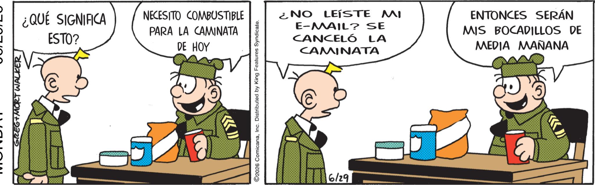 Comic book OCR: GREG MORT WALKER ¿QUÉ SIGNIFICA ESTO? NECESITO COMBUSTIBLE PARA LA CAMINATA DE HOY ©2026 ComicanaInc. Distributed by King Features Syndicate. 6/29 ¿NO LEISTE MI E-MAIL? SE CANCELÓ LA CAMINATA ENTONCES SERÁN MIS BOCADILLOS DE MEDIA MAÑANA GREG MORT WALKER ¿ QUÉ SIGNIFICA ESTO ? NECESITO COMBUSTIBLE PARA LA CAMINATA DE HOY © 2026 ComicanaInc. Distributed by King Features Syndicate . 6/29 ¿ NO LEISTE MI E - MAIL ? SE CANCELÓ LA CAMINATA ENTONCES SERÁN MIS BOCADILLOS DE MEDIA MAÑANA