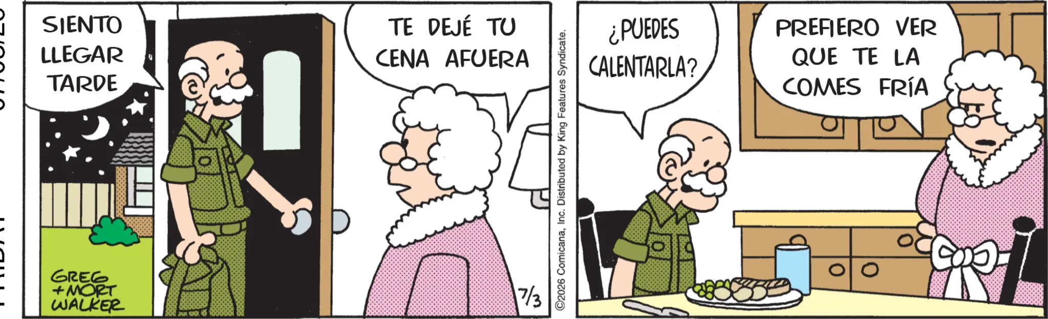 Comic book OCR: SIENTO LLEGAR TARDE TE DEJÉ TU CENA AFUERA GREG + MORT WALKER 7/3 ©2026 ComicanaInc. Distributed by King Features Syndicate. ¿PUEDES CALENTARLA? PREFIERO VER QUE TE LA COMES FRÍA 0 SIENTO LLEGAR TARDE TE DEJÉ TU CENA AFUERA GREG + MORT WALKER 7/3 © 2026 ComicanaInc. Distributed by King Features Syndicate . ¿ PUEDES CALENTARLA ? PREFIERO VER QUE TE LA COMES FRÍA 0