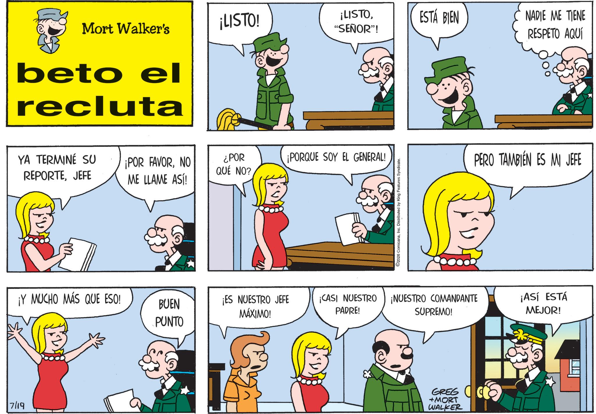 Fictional character OCR: ZAS ¡LISTO! Mort Walker's ¡LISTO“SEÑOR”! ESTÁ BIEN NADIE ME TIENE RESPETO AQUÍ beto el recluta YA TERMINÉ SU REPORTEJEFE ¡POR FAVORNO ¿POR QUE NO? ¡PORQUE SOY EL GENERAL! ME LLAME ASÍ! 2026 ComicanaInc. Distributed by King Features Syndicate. PERO TAMBIÉN ES MI JEFE ¡Y MUCHO MÁS QUE ESO! BUEN PUNTO ¡ES NUESTRO JEFE MÁXIMO! PADRE! ¡CASI NUESTRO ¡NUESTRO COMANDANTE SUPREMO! ¡ASÍ ESTÁ MEJOR! 7/19 GREG +MORT WALKER ZAS ¡ LISTO ! Mort Walker's ¡ LISTO“ SEÑOR ” ! ESTÁ BIEN NADIE ME TIENE RESPETO AQUÍ beto el recluta YA TERMINÉ SU REPORTEJEFE ¡ POR FAVORNO ¿ POR QUE NO ? ¡ PORQUE SOY EL GENERAL ! ME LLAME ASÍ ! 2026 ComicanaInc. Distributed by King Features Syndicate . PERO TAMBIÉN ES MI JEFE ¡ Y MUCHO MÁS QUE ESO ! BUEN PUNTO ¡ ES NUESTRO JEFE MÁXIMO ! PADRE ! ¡ CASI NUESTRO ¡ NUESTRO COMANDANTE SUPREMO ! ¡ ASÍ ESTÁ MEJOR ! 7/19 GREG + MORT WALKER