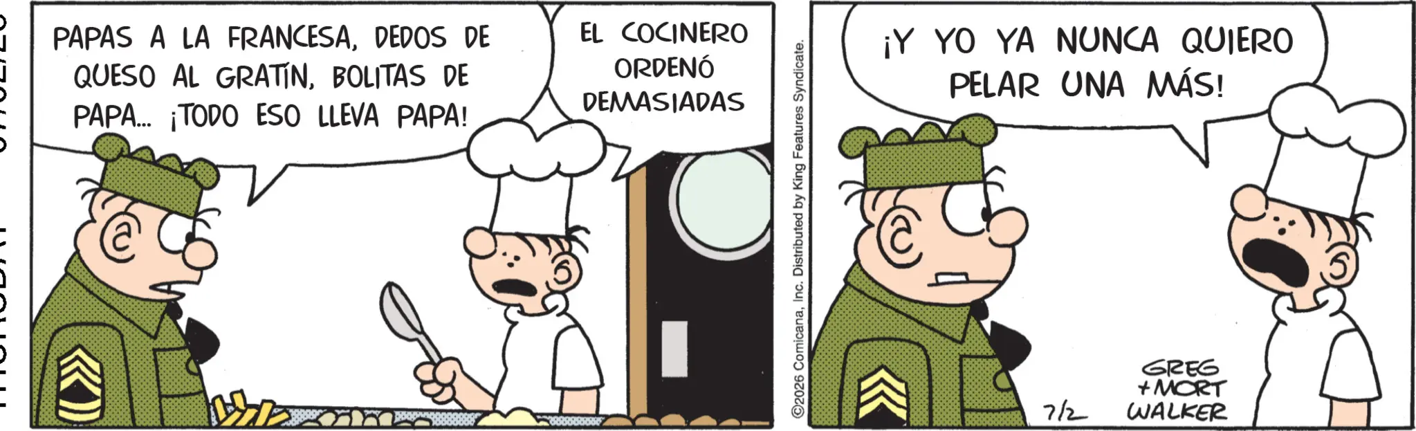 Animated cartoon OCR: PAPAS A LA FRANCESADEDOS DE QUESO AL GRATINBOLITAS DE PAPA... ¡TODO ESO LLEVA PAPA! EL COCINERO ORDENÓ DEMASIADAS 2026 ComicanaInc. Distributed by King Features Syndicate. ¡Y YO YA NUNCA QUIERO PELAR UNA MÁS! 7/2 GREG +MORT WALKER PAPAS A LA FRANCESADEDOS DE QUESO AL GRATINBOLITAS DE PAPA ... ¡ TODO ESO LLEVA PAPA ! EL COCINERO ORDENÓ DEMASIADAS 2026 ComicanaInc. Distributed by King Features Syndicate . ¡ Y YO YA NUNCA QUIERO PELAR UNA MÁS ! 7/2 GREG + MORT WALKER