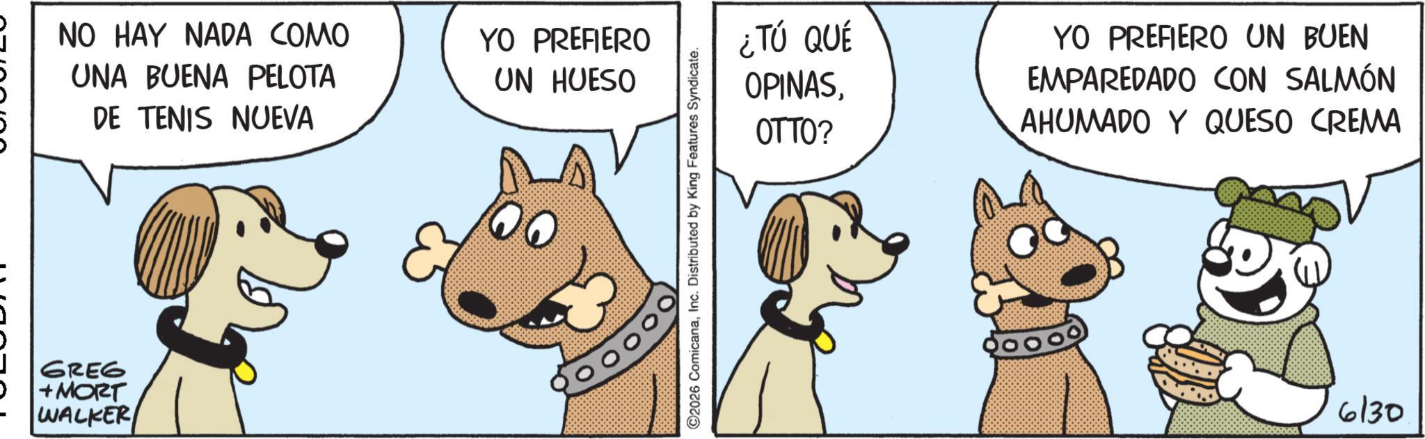 Canidae OCR: NO HAY NADA COMO UNA BUENA PELOTA DE TENIS NUEVA & GREG +MORT WALKER YO PREFIERO UN HUESO ©2026 ComicanaInc. Distributed by King Features Syndicate. ¿TÚ QUÉ OPINASOTTO? YO PREFIERO UN BUEN EMPAREDADO CON SALMÓN AHUMADO Y QUESO CREMA 6130 NO HAY NADA COMO UNA BUENA PELOTA DE TENIS NUEVA & GREG + MORT WALKER YO PREFIERO UN HUESO © 2026 ComicanaInc. Distributed by King Features Syndicate . ¿ TÚ QUÉ OPINASOTTO ? YO PREFIERO UN BUEN EMPAREDADO CON SALMÓN AHUMADO Y QUESO CREMA 6130