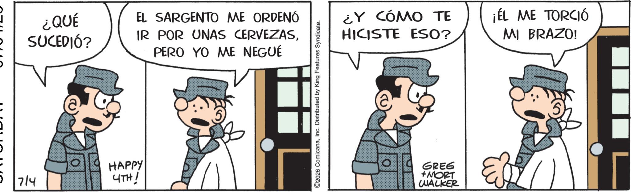 Publication OCR: ¿QUÉ SUCEDIÓ? 5 7/4 ?? a EL SARGENTO ME ORDENÓ IR POR UNAS CERVEZASPERO YO ME NEGUÉ ¿Y CÓMO TE HICISTE ESO? HAPPY 4TH! GREG +MORT WALKER ¡ÉL ME TORCIÓ MI BRAZO! ¿ QUÉ SUCEDIÓ ? 5 7/4 ?? a EL SARGENTO ME ORDENÓ IR POR UNAS CERVEZASPERO YO ME NEGUÉ ¿ Y CÓMO TE HICISTE ESO ? HAPPY 4TH ! GREG + MORT WALKER ¡ ÉL ME TORCIÓ MI BRAZO !