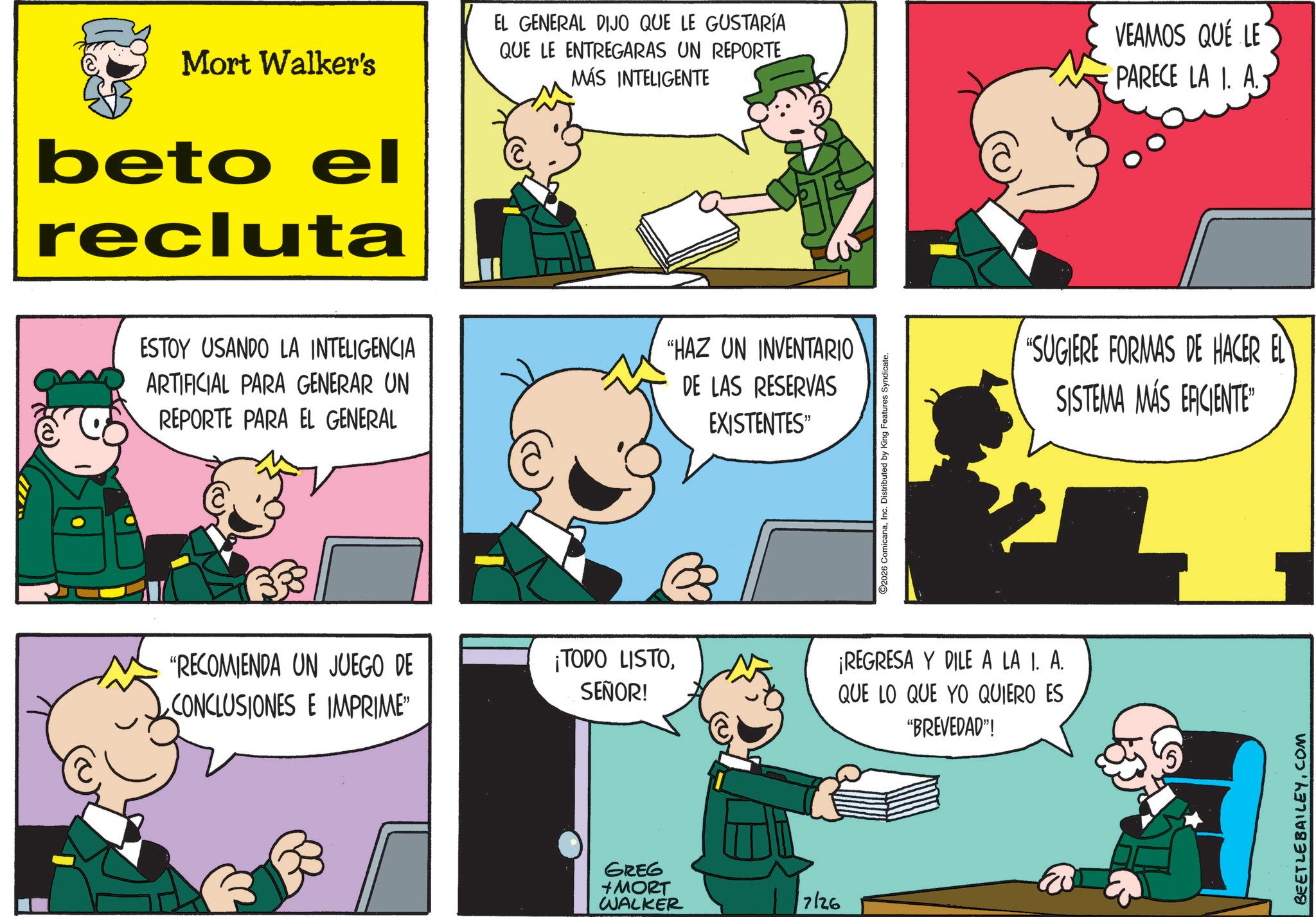 Gesture OCR: Mort Walker's beto el recluta EL GENERAL DIJO QUE LE GUSTARÍA QUE LE ENTREGARAS UN REPORTE MÁS INTELIGENTE VEAMOS QUE LE PARECE LA I. A. ESTOY USANDO LA INTELIGENCIA ARTIFICIAL PARA GENERAR UN REPORTE PARA EL GENERAL "HAZ UN INVENTARIO DE LAS RESERVAS EXISTENTES" "RECOMIENDA UN JUEGO DE CONCLUSIONES E IMPRIME" 2026 ComicanaInc. Distributed by King Features Syndicate. ¡TODO LISTOSEÑOR! ¡REGRESA Y DILE A LA I. A. QUE LO QUE YO QUIERO ES "BREVEDAD"! GREG + MORT WALKER 17126 "SUGIERE FORMAS DE HACER EL SISTEMA MÁS ERCIENTE BEETLE BAILEY.COM Mort Walker's beto el recluta EL GENERAL DIJO QUE LE GUSTARÍA QUE LE ENTREGARAS UN REPORTE MÁS INTELIGENTE VEAMOS QUE LE PARECE LA I. A. ESTOY USANDO LA INTELIGENCIA ARTIFICIAL PARA GENERAR UN REPORTE PARA EL GENERAL " HAZ UN INVENTARIO DE LAS RESERVAS EXISTENTES " " RECOMIENDA UN JUEGO DE CONCLUSIONES E IMPRIME " 2026 ComicanaInc. Distributed by King Features Syndicate . ¡ TODO LISTOSEÑOR ! ¡ REGRESA Y DILE A LA I. A. QUE LO QUE YO QUIERO ES " BREVEDAD " ! GREG + MORT WALKER 17126 " SUGIERE FORMAS DE HACER EL SISTEMA MÁS ERCIENTE BEETLE BAILEY.COM