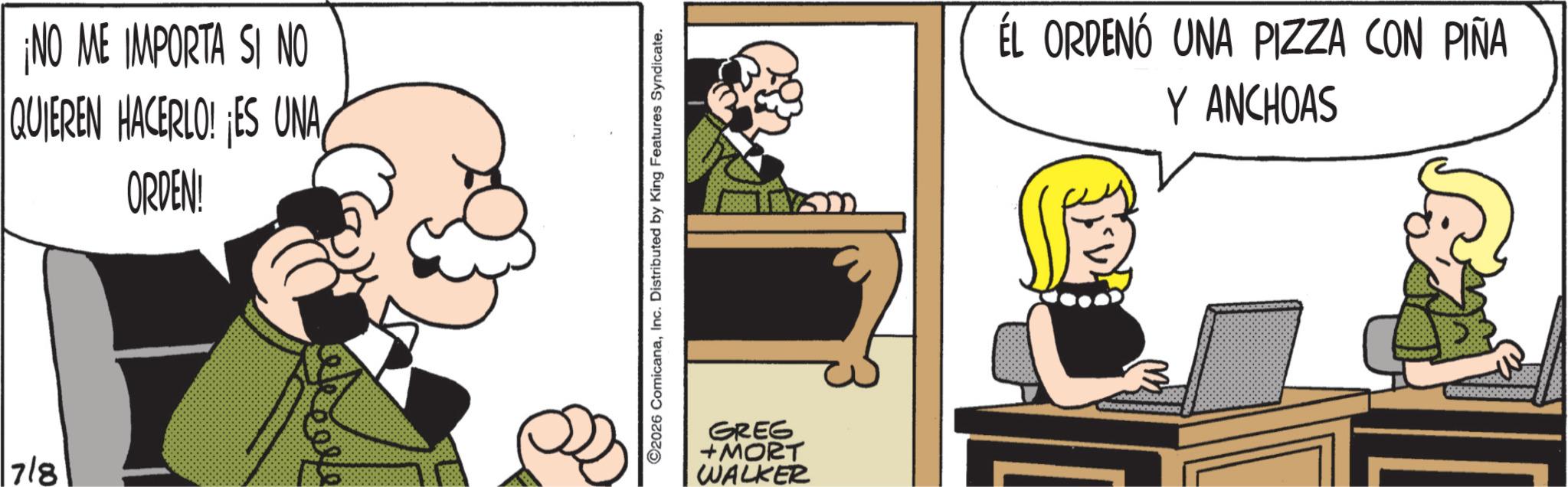 Publication OCR: ¡NO ME IMPORTA SI NO QUIEREN HACERLO! ES UNA ORDEN! 7/8 ???? 2026 ComicanaInc. Distributed by King Features Syndicate. GREG +MORT WALKER ÉL ORDENÓ UNA PIZZA CON PIÑA Y ANCHOAS ¡ NO ME IMPORTA SI NO QUIEREN HACERLO ! ES UNA ORDEN ! 7/8 ???? 2026 ComicanaInc. Distributed by King Features Syndicate . GREG + MORT WALKER ÉL ORDENÓ UNA PIZZA CON PIÑA Y ANCHOAS