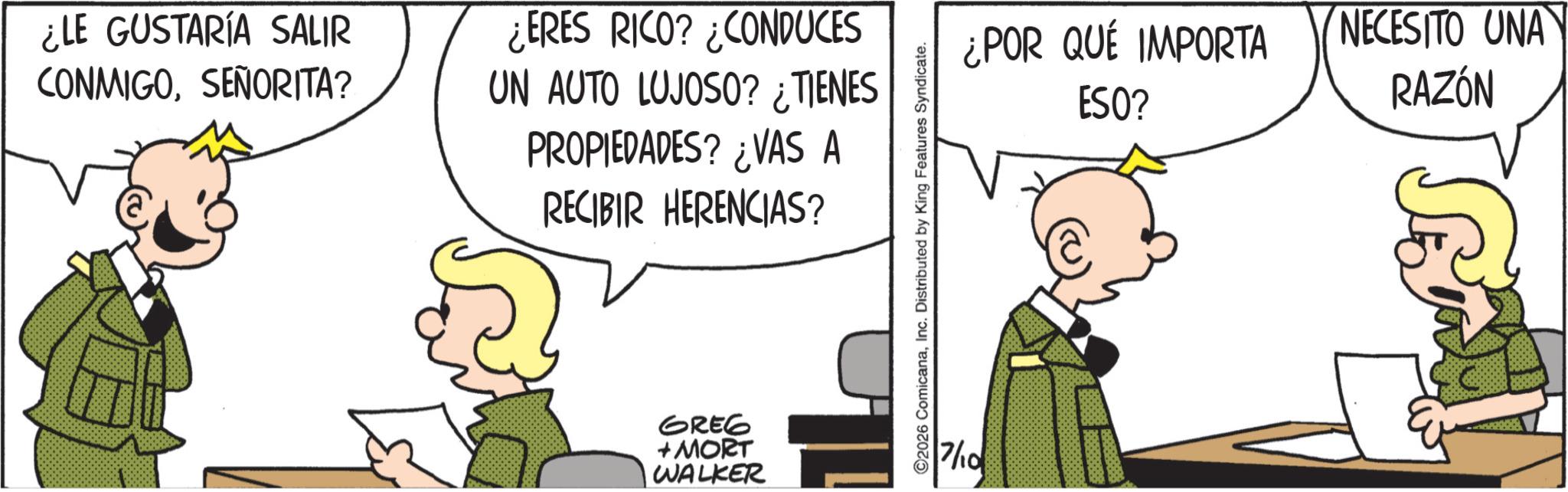 Animated cartoon OCR: ¿LE GUSTARÍA SALIR CONMIGOSEÑORITA? ¿ERES RICO? ¿CONDUCES UN AUTO LUJOSO? ¿TIENES PROPIEDADES? ¿VAS A RECIBIR HERENCIAS? GREG + MORT WALKER ?? O2026 ComicanaInc. Distributed by King Features Syndicate. ¿POR QUÉ IMPORTA NECESITO UNA ESO? RAZÓN 7/10 ¿ LE GUSTARÍA SALIR CONMIGOSEÑORITA ? ¿ ERES RICO ? ¿ CONDUCES UN AUTO LUJOSO ? ¿ TIENES PROPIEDADES ? ¿ VAS A RECIBIR HERENCIAS ? GREG + MORT WALKER ?? O2026 ComicanaInc. Distributed by King Features Syndicate . ¿ POR QUÉ IMPORTA NECESITO UNA ESO ? RAZÓN 7/10