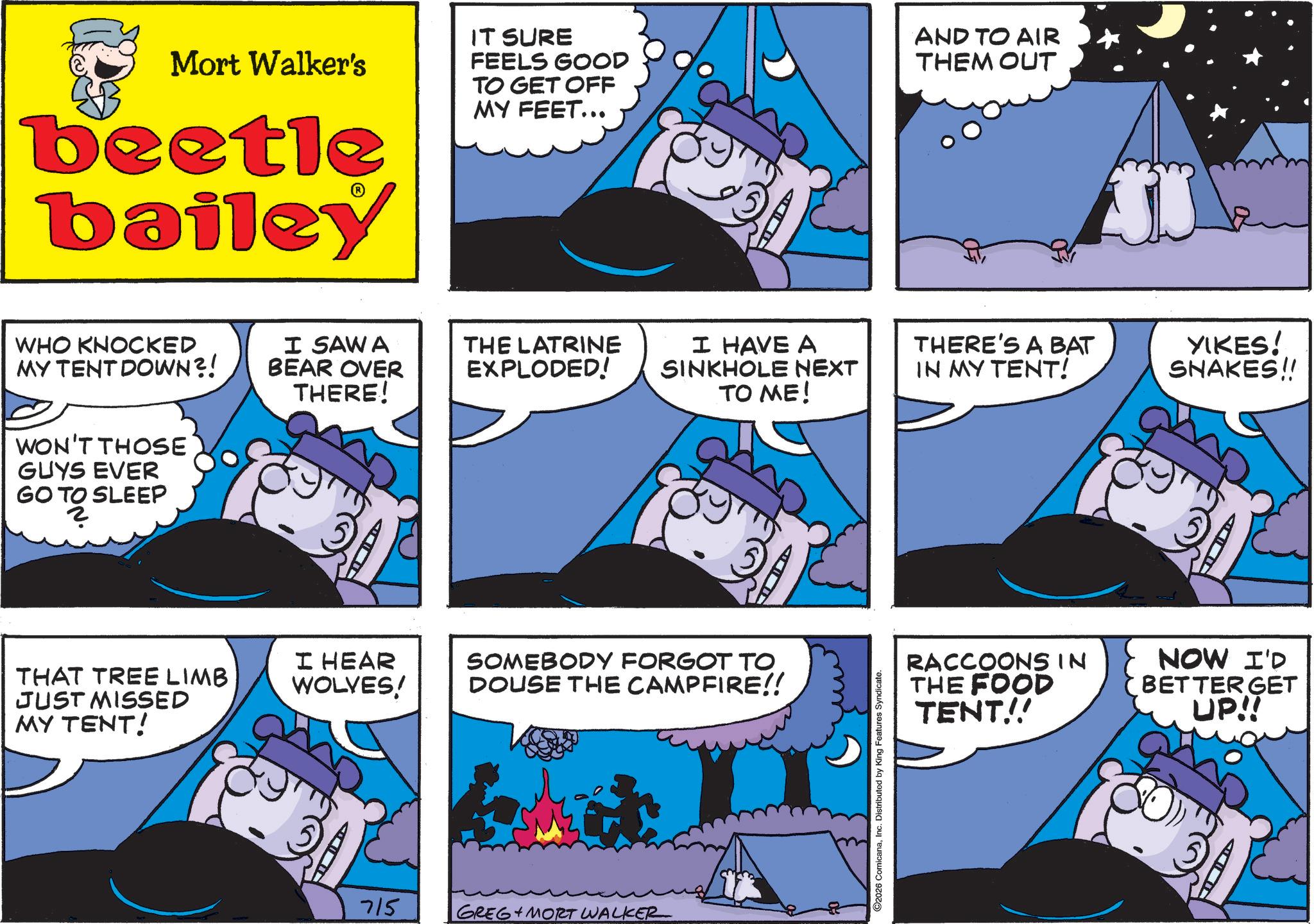 Pleased OCR: Mort Walker's beetle bailey IT SURE FEELS GOOD TO GET OFF MY FEET... AND TO AIR THEM OUT WHO KNOCKED MY TENT DOWN?! WON'T THOSE GUYS EVER GO TO SLEEP O TO SL THAT TREE LIMB JUST MISSED MY TENT! I SAWA BEAR OVER THERE! THE LATRINE EXPLODED! I HAVE A SINKHOLE NEXT TO ME! THERE'S A BAT IN MY TENT! I HEAR WOLVES! SOMEBODY FORGOT TO DOUSE THE CAMPFIRE!! 715 GREG MORT WALKER 2026 ComicanaInc. Distributed by King Features Syndicate. YIKES! SNAKES!! RACCOONSIN THE FOOD TENT!! NOW I'D BETTER GET UP!! Mort Walker's beetle bailey IT SURE FEELS GOOD TO GET OFF MY FEET ... AND TO AIR THEM OUT WHO KNOCKED MY TENT DOWN ?! WON'T THOSE GUYS EVER GO TO SLEEP O TO SL THAT TREE LIMB JUST MISSED MY TENT ! I SAWA BEAR OVER THERE ! THE LATRINE EXPLODED ! I HAVE A SINKHOLE NEXT TO ME ! THERE'S A BAT IN MY TENT ! I HEAR WOLVES ! SOMEBODY FORGOT TO DOUSE THE CAMPFIRE !! 715 GREG MORT WALKER 2026 ComicanaInc. Distributed by King Features Syndicate . YIKES ! SNAKES !! RACCOONSIN THE FOOD TENT !! NOW I'D BETTER GET UP !!