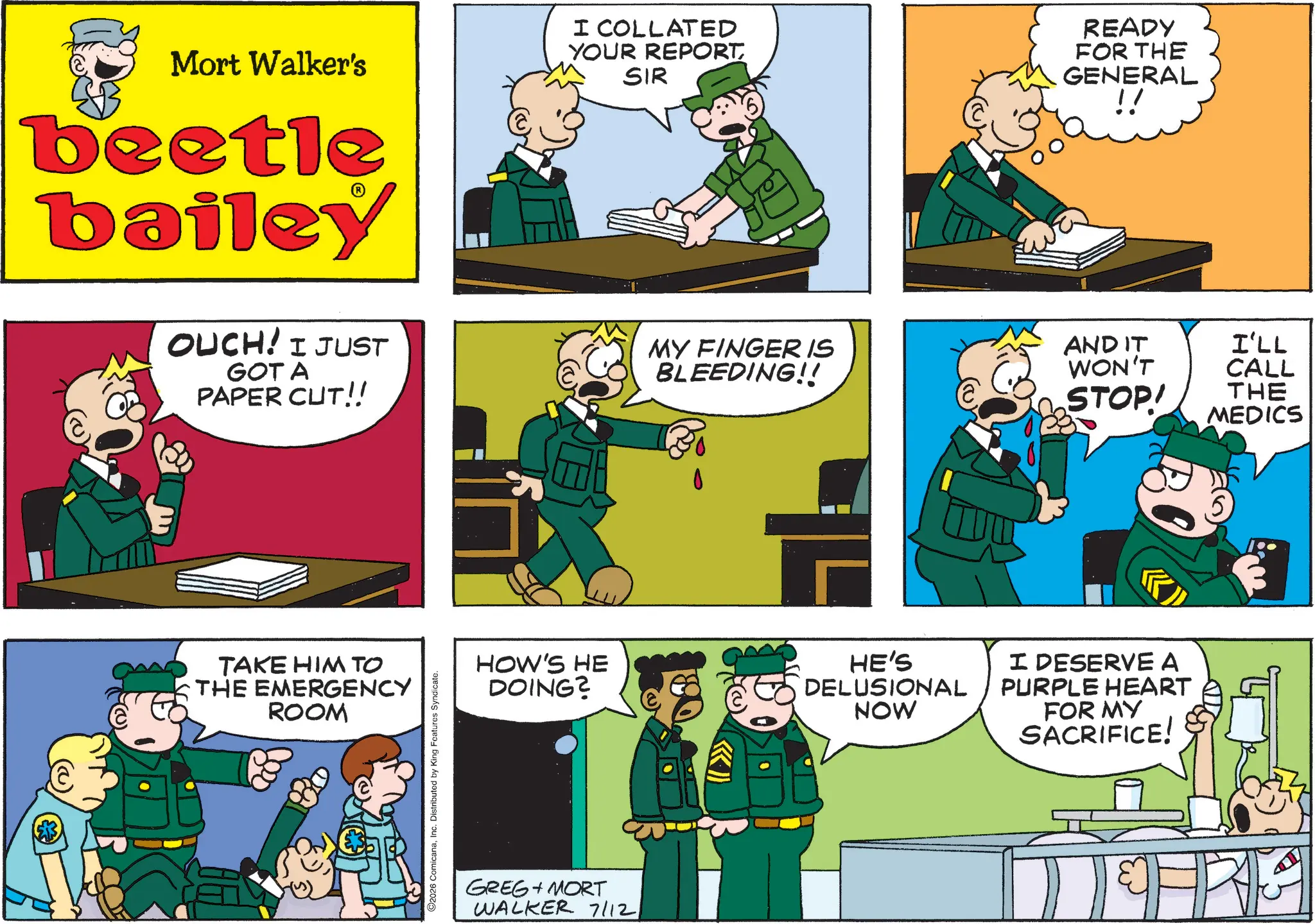 Animated cartoon OCR: Mort Walker's beetle bailey OUCH! I JUST GOT A PAPER CUT!! I COLLATED YOUR REPORTSIR MY FINGER IS BLEEDING!! READY FOR THE GENERAL AND IT WON'T STOP! I'LL CALL THE MEDICS TAKE HIM TO THE EMERGENCY ROOM 2026 ComicanaInc. Distributed by King Features Syndicate. HOW'S HE DOING? HE'S DELUSIONAL NOW I DESERVE A PURPLE HEART FOR MY SACRIFICE! GREG + MORT WALKER 7/12 Mort Walker's beetle bailey OUCH ! I JUST GOT A PAPER CUT !! I COLLATED YOUR REPORTSIR MY FINGER IS BLEEDING !! READY FOR THE GENERAL AND IT WON'T STOP ! I'LL CALL THE MEDICS TAKE HIM TO THE EMERGENCY ROOM 2026 ComicanaInc. Distributed by King Features Syndicate . HOW'S HE DOING ? HE'S DELUSIONAL NOW I DESERVE A PURPLE HEART FOR MY SACRIFICE ! GREG + MORT WALKER 7/12