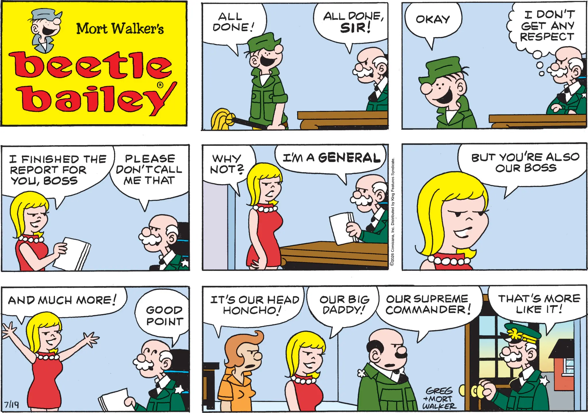 Fictional character OCR: 7/19 Mort Walker's beetle bailey I FINISHED THE REPORT FOR YOUBOSS AND MUCH MORE! PLEASE DON'T CALL ME THAT ALL DONE! ALL DONEOKAY SIR! WHY NOT? I'M A GENERAL GOOD POINT IT'S OUR HEAD HONCHO! OUR BIG DADDY! 2026 ComicanaDistributed by King Features Syndicate. I DON'T GET ANY RESPECT BUT YOU'RE ALSO OUR BOSS OUR SUPREME COMMANDER! THAT'S MORE LIKE IT! GREG +MORT WALKER 7/19 Mort Walker's beetle bailey I FINISHED THE REPORT FOR YOUBOSS AND MUCH MORE ! PLEASE DON'T CALL ME THAT ALL DONE ! ALL DONEOKAY SIR ! WHY NOT ? I'M A GENERAL GOOD POINT IT'S OUR HEAD HONCHO ! OUR BIG DADDY ! 2026 ComicanaDistributed by King Features Syndicate . I DON'T GET ANY RESPECT BUT YOU'RE ALSO OUR BOSS OUR SUPREME COMMANDER ! THAT'S MORE LIKE IT ! GREG + MORT WALKER