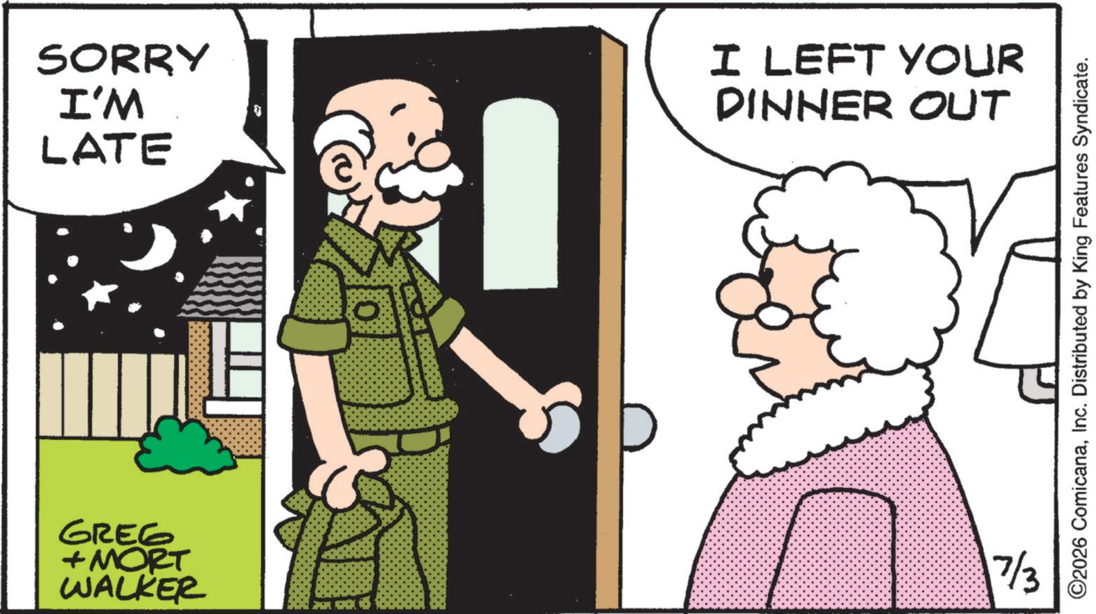 Animated cartoon OCR: SORRY I'M LATE I LEFT YOUR DINNER Out GREG + MORT WALKER 7/3 ©2026 ComicanaInc. Distributed by King Features Syndicate. SORRY I'M LATE I LEFT YOUR DINNER Out GREG + MORT WALKER 7/3 © 2026 ComicanaInc. Distributed by King Features Syndicate .