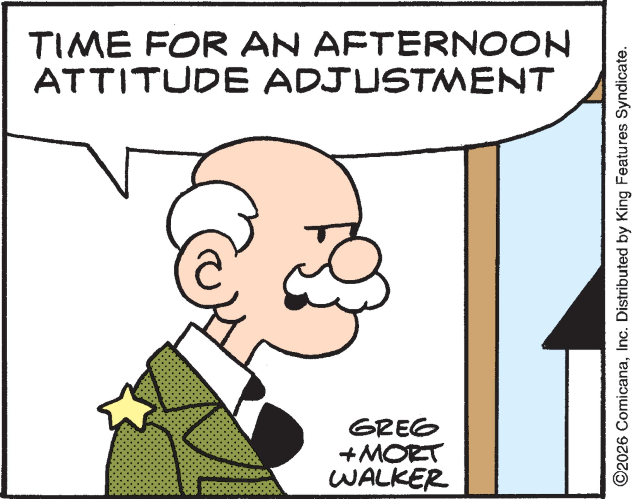 Graphics OCR: TIME FOR AN AFTERNOON ATTITUDE ADJUSTMENT GREG + MORT WALKER ©2026 ComicanaInc. Distributed by King Features Syndicate. TIME FOR AN AFTERNOON ATTITUDE ADJUSTMENT GREG + MORT WALKER © 2026 ComicanaInc. Distributed by King Features Syndicate .