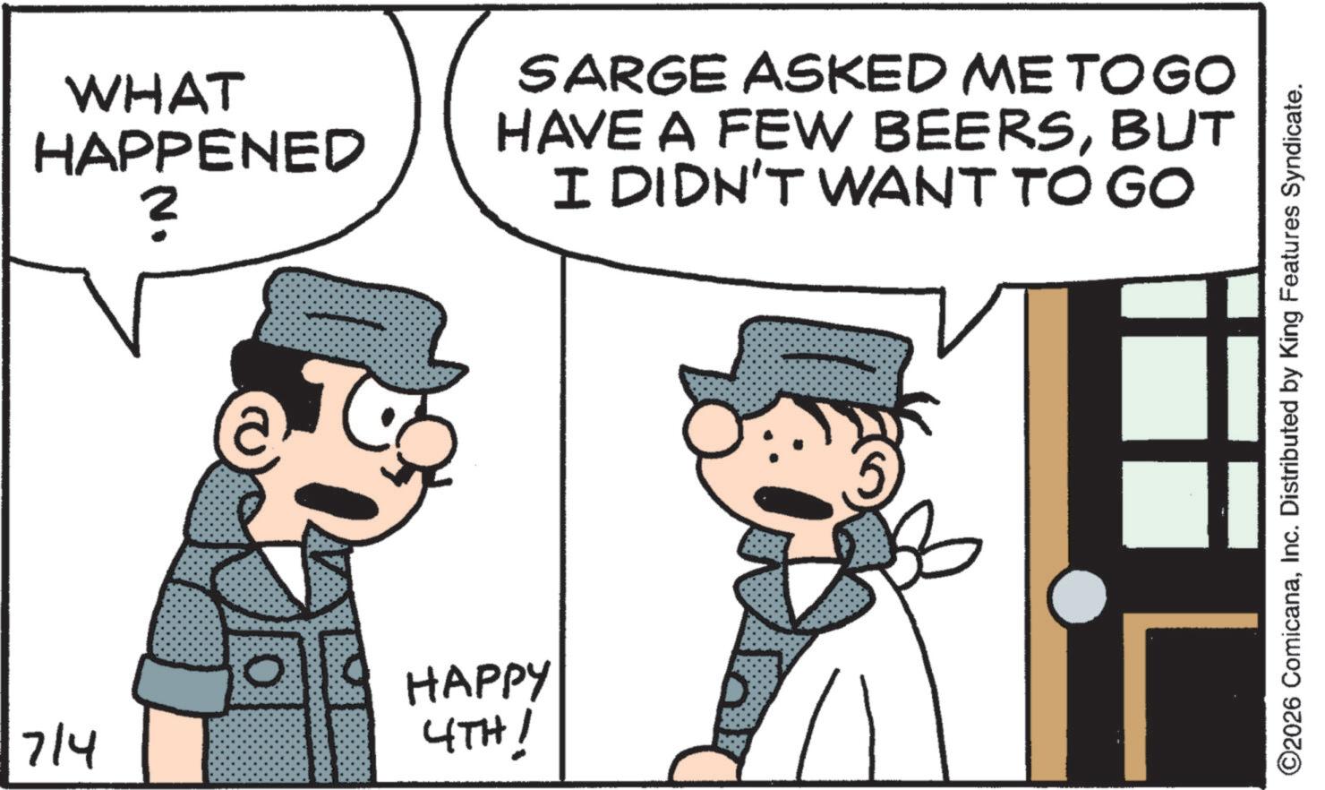 Pleased OCR: 7/4 WHAT HAPPENED ? HAPPY 4TH! SARGE ASKED ME TOGO HAVE A FEW BEERSBUT I DIDN'T WANT TO GO ©2026 ComicanaInc. Distributed by King Features Syndicate. 7/4 WHAT HAPPENED ? HAPPY 4TH ! SARGE ASKED ME TOGO HAVE A FEW BEERSBUT I DIDN'T WANT TO GO © 2026 ComicanaInc. Distributed by King Features Syndicate .