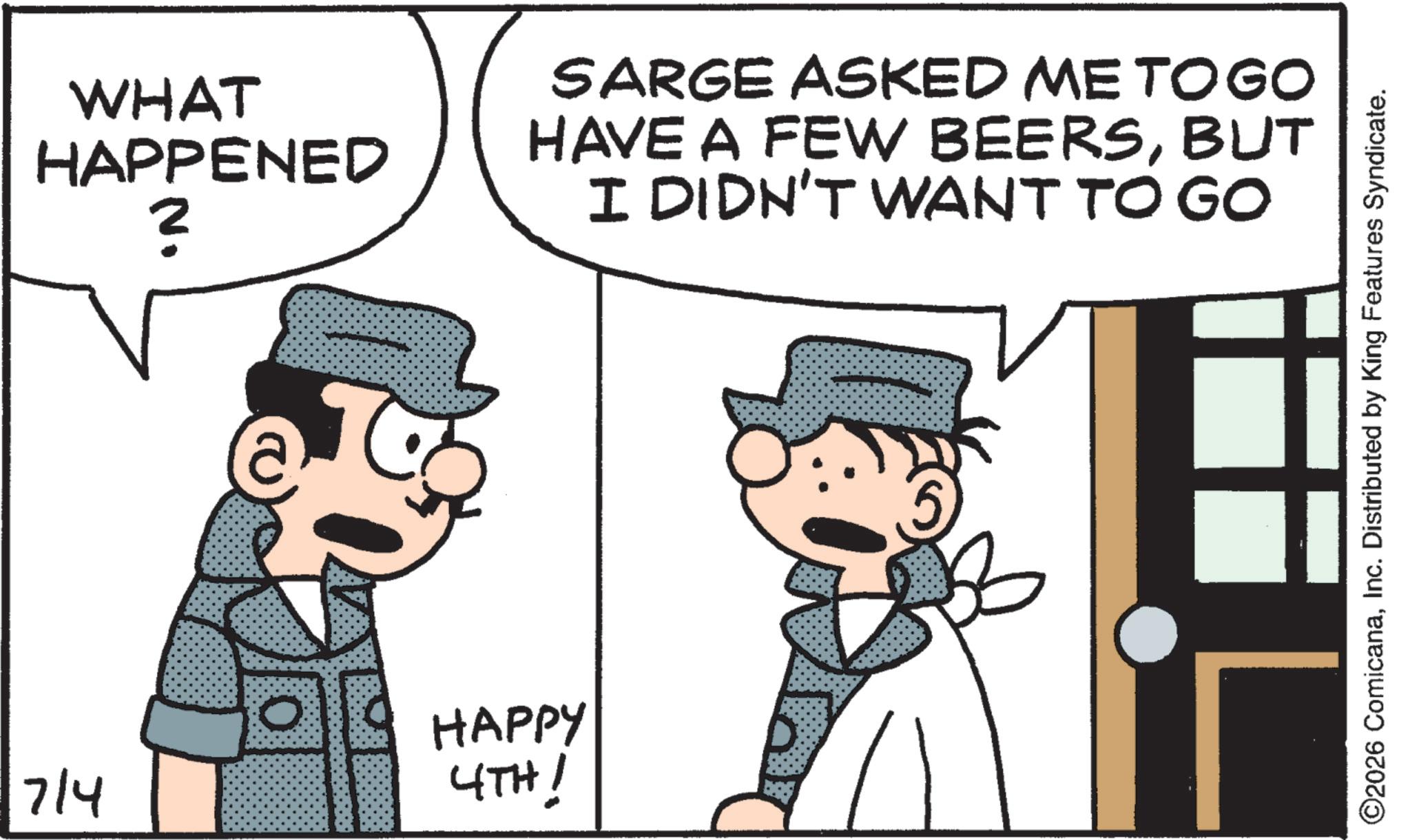 Pleased OCR: 7/4 WHAT HAPPENED ? HAPPY 4TH! SARGE ASKED ME TOGO HAVE A FEW BEERSBUT I DIDN'T WANT TO GO ©2026 ComicanaInc. Distributed by King Features Syndicate. 7/4 WHAT HAPPENED ? HAPPY 4TH ! SARGE ASKED ME TOGO HAVE A FEW BEERSBUT I DIDN'T WANT TO GO © 2026 ComicanaInc. Distributed by King Features Syndicate .