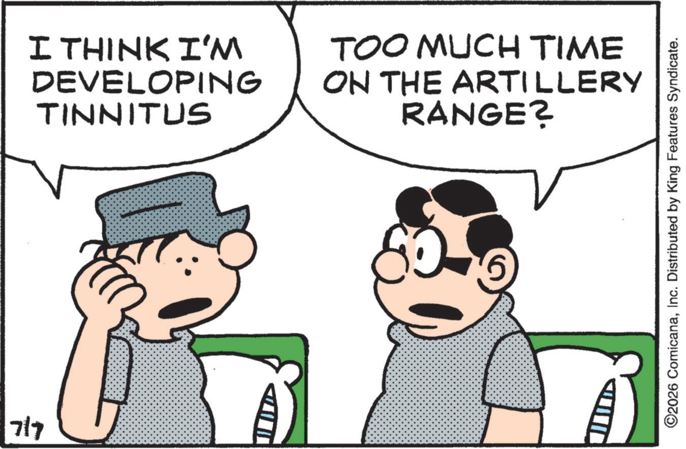 Fictional character OCR: 7/7 I THINK I'M DEVELOPING TINNITUS TOO MUCH TIME ON THE ARTILLERY RANGE? ©2026 ComicanaInc. Distributed by King Features Syndicate. 7/7 I THINK I'M DEVELOPING TINNITUS TOO MUCH TIME ON THE ARTILLERY RANGE ? © 2026 ComicanaInc. Distributed by King Features Syndicate .