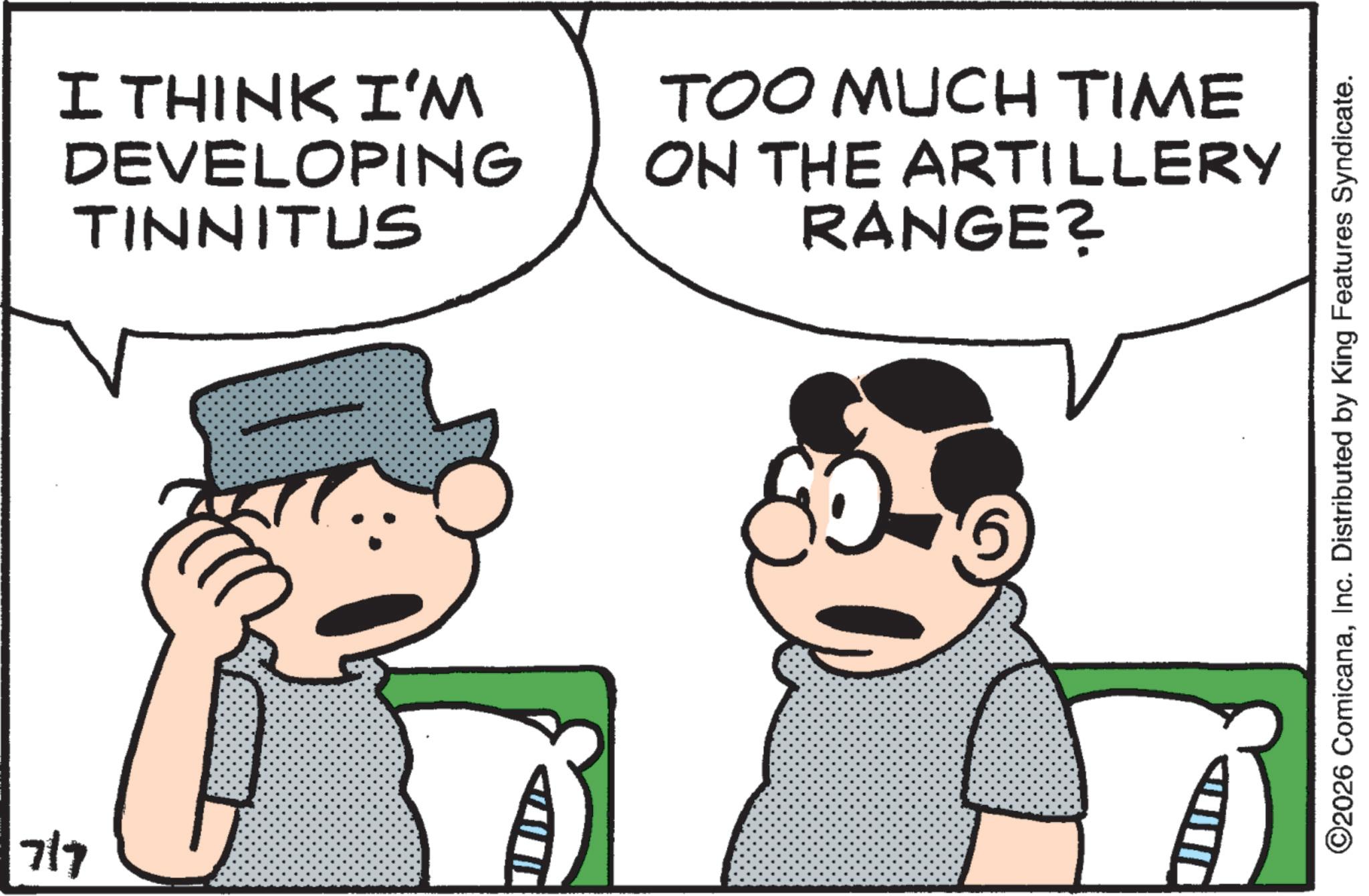Fictional character OCR: 7/7 I THINK I'M DEVELOPING TINNITUS TOO MUCH TIME ON THE ARTILLERY RANGE? ©2026 ComicanaInc. Distributed by King Features Syndicate. 7/7 I THINK I'M DEVELOPING TINNITUS TOO MUCH TIME ON THE ARTILLERY RANGE ? © 2026 ComicanaInc. Distributed by King Features Syndicate .