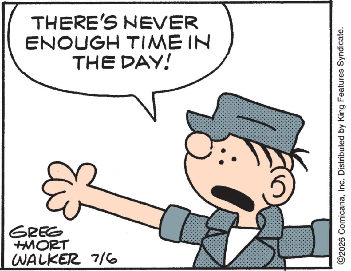 Graphics OCR: THERE'S NEVER ENOUGH TIME IN THE DAY! & GREG +MORT WALKER 7/6 ©2026 ComicanaInc. Distributed by King Features Syndicate. THERE'S NEVER ENOUGH TIME IN THE DAY ! & GREG + MORT WALKER 7/6 © 2026 ComicanaInc. Distributed by King Features Syndicate .