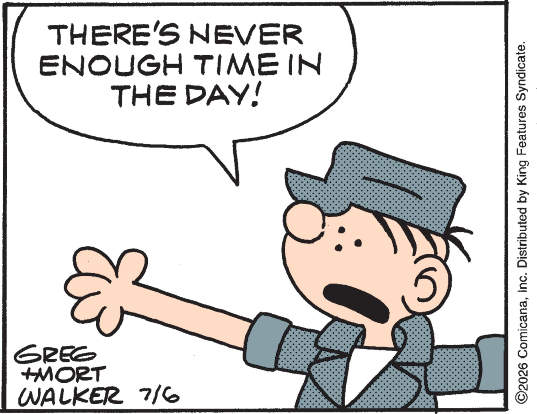 Graphics OCR: THERE'S NEVER ENOUGH TIME IN THE DAY! & GREG +MORT WALKER 7/6 ©2026 ComicanaInc. Distributed by King Features Syndicate. THERE'S NEVER ENOUGH TIME IN THE DAY ! & GREG + MORT WALKER 7/6 © 2026 ComicanaInc. Distributed by King Features Syndicate .