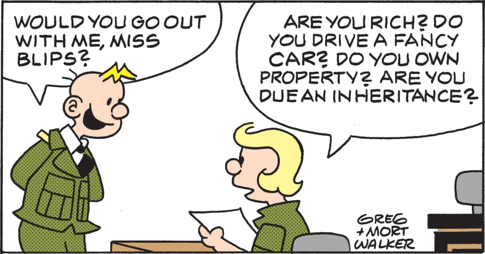 Animated cartoon OCR: WOULD YOU GO OUT WITH MEMISS BLIPS? ARE YOU RICH? DO YOU DRIVE A FANCY CAR? DO YOU OWN PROPERTY? ARE YOU DUEAN INHERITANCE? GREG + MORT WALKER WOULD YOU GO OUT WITH MEMISS BLIPS ? ARE YOU RICH ? DO YOU DRIVE A FANCY CAR ? DO YOU OWN PROPERTY ? ARE YOU DUEAN INHERITANCE ? GREG + MORT WALKER