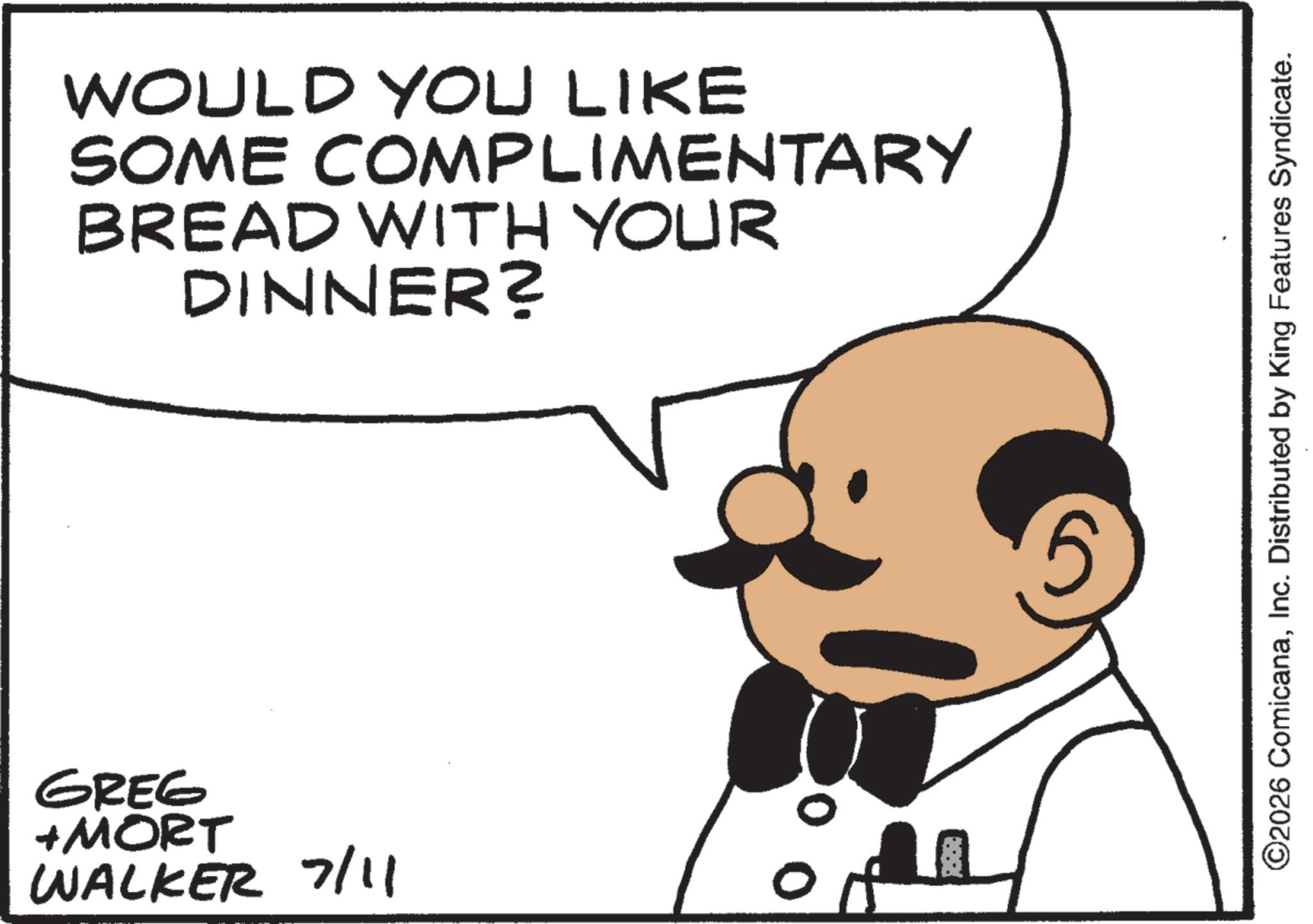 Animated cartoon OCR: WOULD YOU LIKE SOME COMPLIMENTARY BREAD WITH YOUR DINNER? GREG +MORT WALKER 7/11 00 5 ©2026 ComicanaInc. Distributed by King Features Syndicate. WOULD YOU LIKE SOME COMPLIMENTARY BREAD WITH YOUR DINNER ? GREG + MORT WALKER 7/11 00 5 © 2026 ComicanaInc. Distributed by King Features Syndicate .