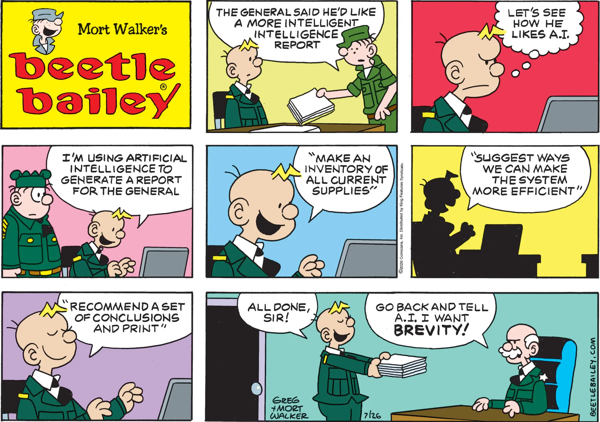 Conversation OCR: Mort Walker's beetle bailey THE GENERAL SAID HE'D LIKE A MORE INTELLIGENT INTELLIGENCE REPORT LET'S SEE HOW HE LIKES A.I. I'M USING ARTIFICIAL INTELLIGENCE TO GENERATE A REPORT FOR THE GENERAL "MAKE AN INVENTORY OF ALL CURRENT SUPPLIES" 2026 ComicanaInc. Distributed by King Features Syndicate. RECOMMEND A SET OF CONCLUSIONS AND PRINT" ALL DONESIR! GO BACK AND TELL A.I. I WANT BREVITY! GREG + MORT WALKER 7126 "SUGGEST WAYS WE CAN MAKE THE SYSTEM MORE EFFICIENT" BEETLE BAILEY.COM Mort Walker's beetle bailey THE GENERAL SAID HE'D LIKE A MORE INTELLIGENT INTELLIGENCE REPORT LET'S SEE HOW HE LIKES A.I. I'M USING ARTIFICIAL INTELLIGENCE TO GENERATE A REPORT FOR THE GENERAL " MAKE AN INVENTORY OF ALL CURRENT SUPPLIES " 2026 ComicanaInc. Distributed by King Features Syndicate . RECOMMEND A SET OF CONCLUSIONS AND PRINT " ALL DONESIR ! GO BACK AND TELL A.I. I WANT BREVITY ! GREG + MORT WALKER 7126 " SUGGEST WAYS WE CAN MAKE THE SYSTEM MORE EFFICIENT " BEETLE BAILEY.COM