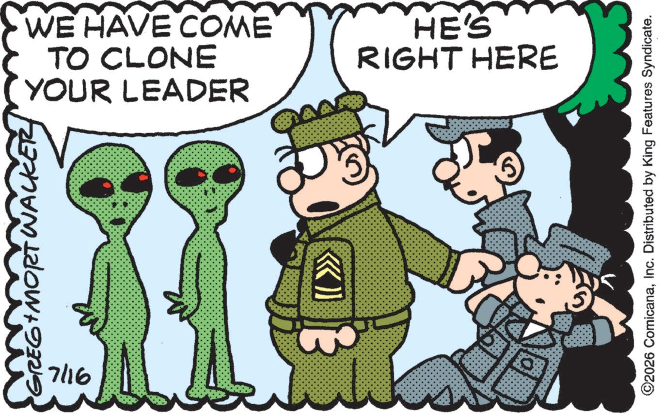 Animated cartoon OCR: WACK GREG + MORT WALKER 7/16 YOUR LEADER TO CLONE WE HAVE COME HE'S RIGHT HERE ©2026 ComicanaInc. Distributed by King Features Syndicate. WACK GREG + MORT WALKER 7/16 YOUR LEADER TO CLONE WE HAVE COME HE'S RIGHT HERE © 2026 ComicanaInc. Distributed by King Features Syndicate .