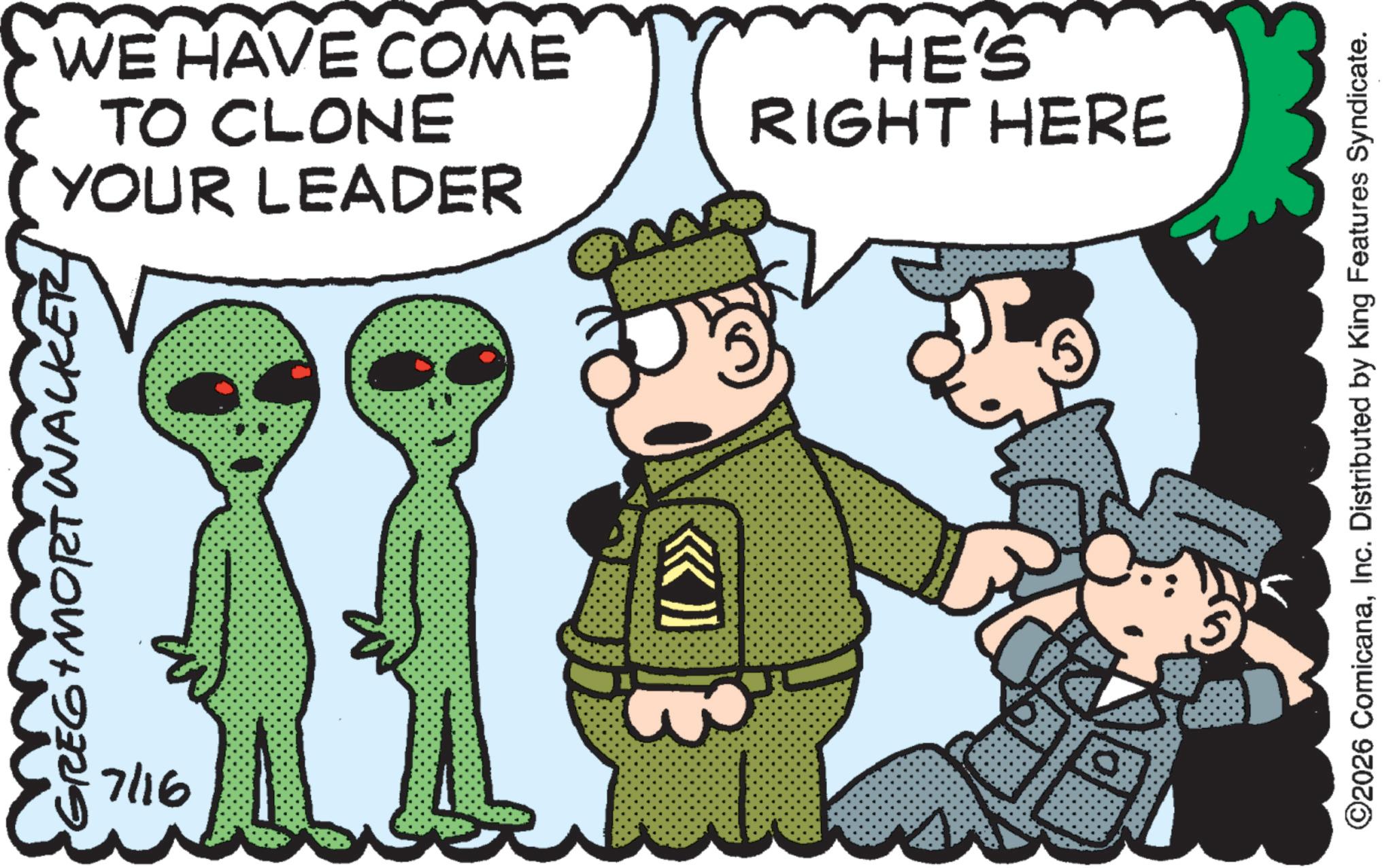 Animated cartoon OCR: WACK GREG + MORT WALKER 7/16 YOUR LEADER TO CLONE WE HAVE COME HE'S RIGHT HERE ©2026 ComicanaInc. Distributed by King Features Syndicate. WACK GREG + MORT WALKER 7/16 YOUR LEADER TO CLONE WE HAVE COME HE'S RIGHT HERE © 2026 ComicanaInc. Distributed by King Features Syndicate .