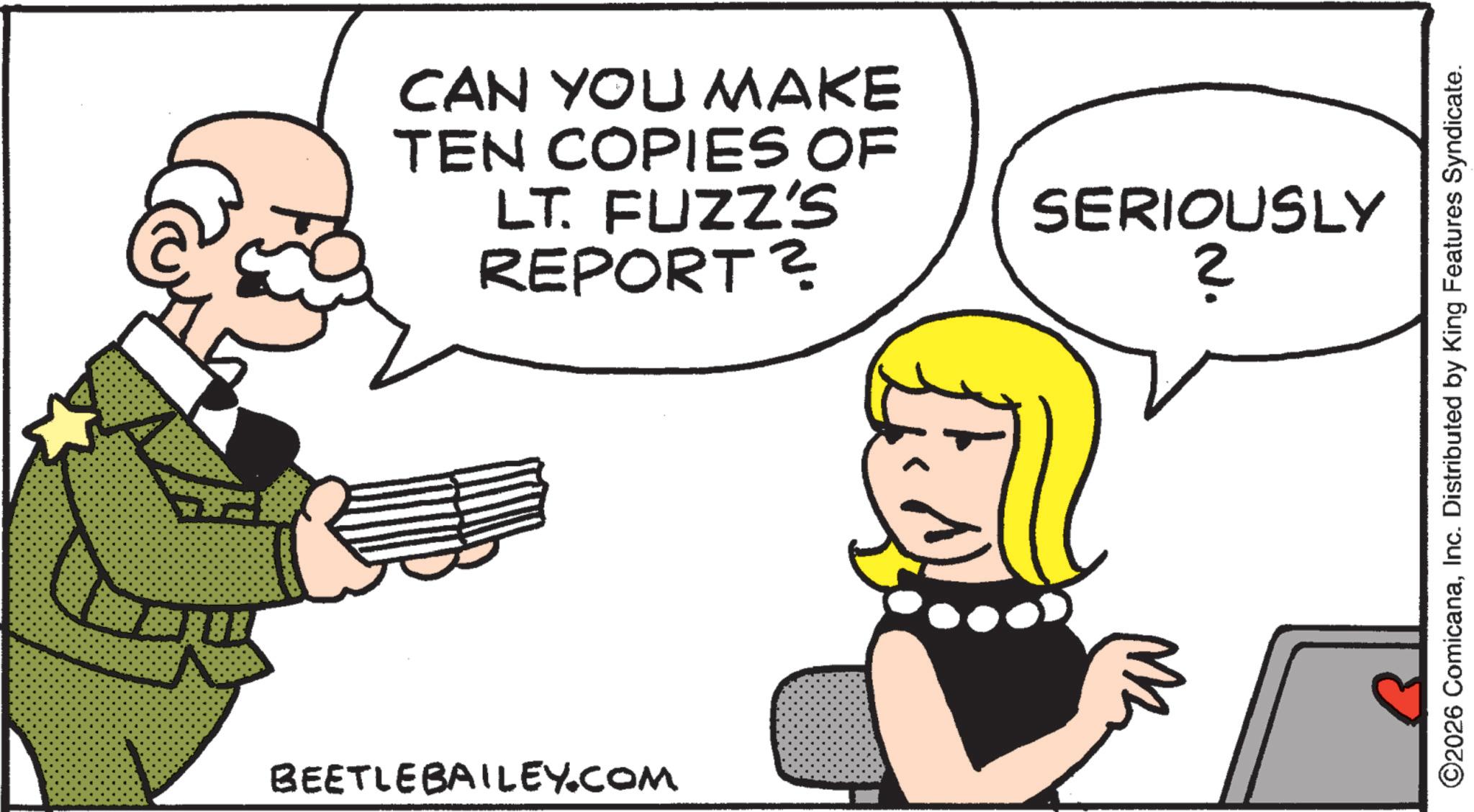 Fictional character OCR: CAN YOU MAKE TEN COPIES OF LT. FUZZ'S REPORT ? BEETLEBAILEY.COM SERIOUSLY ? ©2026 ComicanaInc. Distributed by King Features Syndicate. CAN YOU MAKE TEN COPIES OF LT . FUZZ'S REPORT ? BEETLEBAILEY.COM SERIOUSLY ? © 2026 ComicanaInc. Distributed by King Features Syndicate .