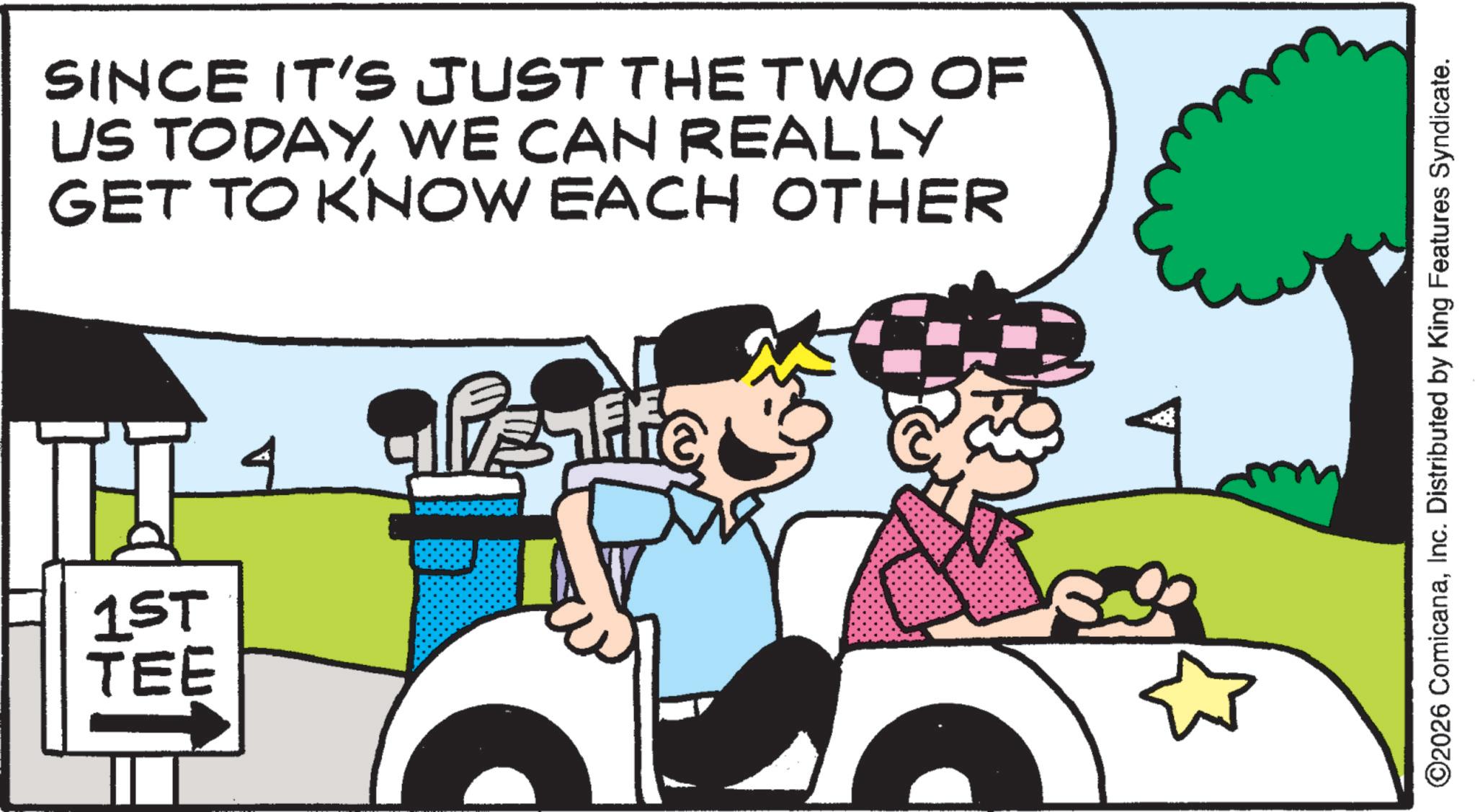 Fiction OCR: SINCE IT'S JUST THE TWO OF US TODAYWE CAN REALLY GET TO KNOW EACH OTHER 1ST TEE 4 Veife ©2026 ComicanaInc. Distributed by King Features Syndicate. SINCE IT'S JUST THE TWO OF US TODAYWE CAN REALLY GET TO KNOW EACH OTHER 1ST TEE 4 Veife © 2026 ComicanaInc. Distributed by King Features Syndicate .