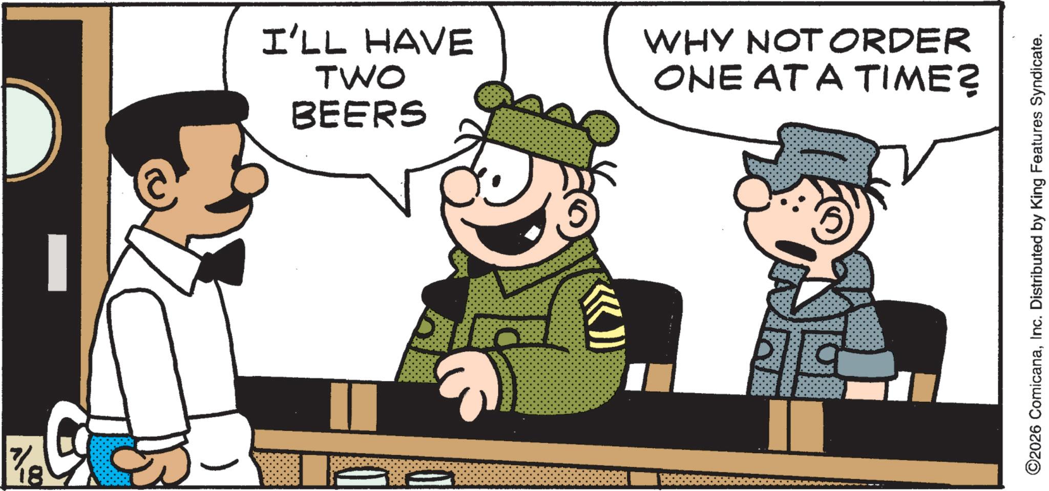 Comics OCR: 7 18 I'LL HAVE TWO BEERS WHY NOT ORDER ONE AT A TIME? ©2026 ComicanaInc. Distributed by King Features Syndicate. 7 18 I'LL HAVE TWO BEERS WHY NOT ORDER ONE AT A TIME ? © 2026 ComicanaInc. Distributed by King Features Syndicate .