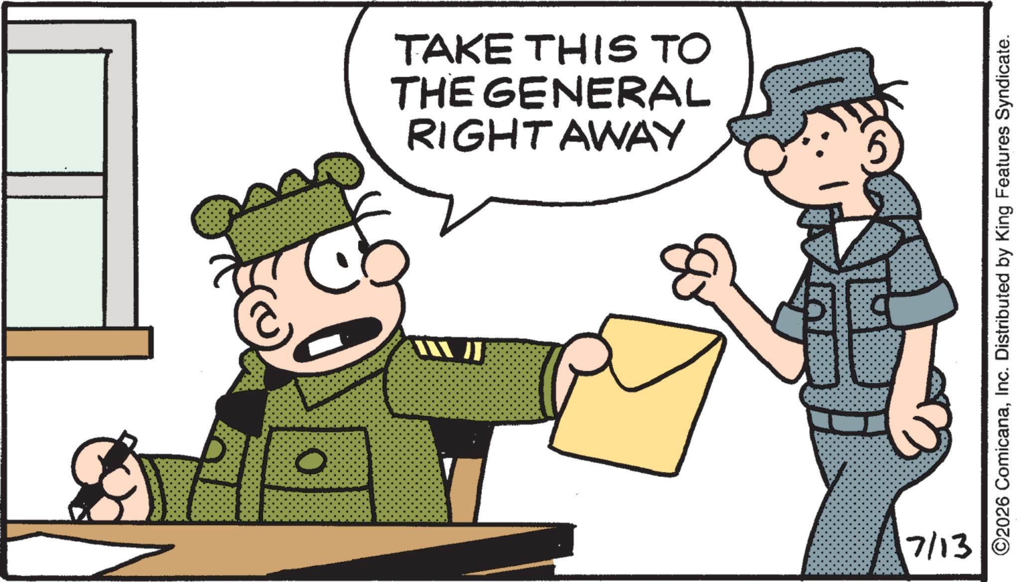 Military uniform OCR: O TAKE THIS TO THE GENERAL RIGHT AWAY XX J}}} 7/13 ©2026 ComicanaInc. Distributed by King Features Syndicate. O TAKE THIS TO THE GENERAL RIGHT AWAY XX J } } } 7/13 © 2026 ComicanaInc. Distributed by King Features Syndicate .