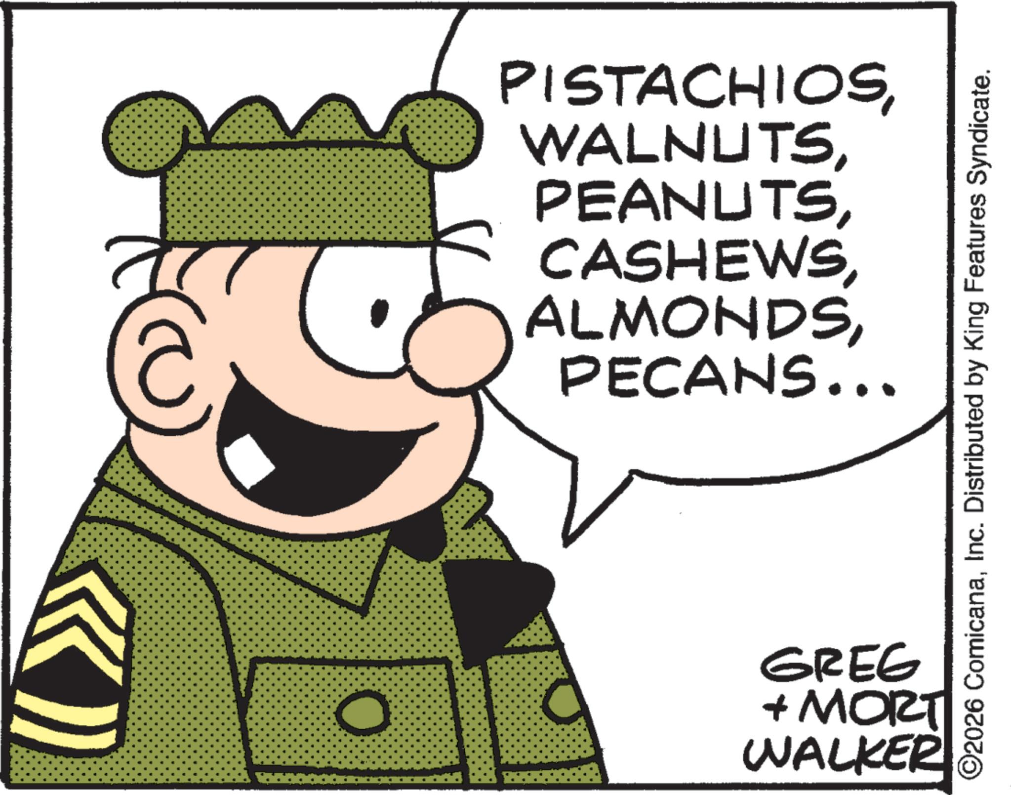 Fictional character OCR: PISTACHIOSPECANS... ©2026 ComicanaInc. Distributed by King Features Syndicate. O GREG + MORT WALKER PISTACHIOSPECANS ... © 2026 ComicanaInc. Distributed by King Features Syndicate . O GREG + MORT WALKER