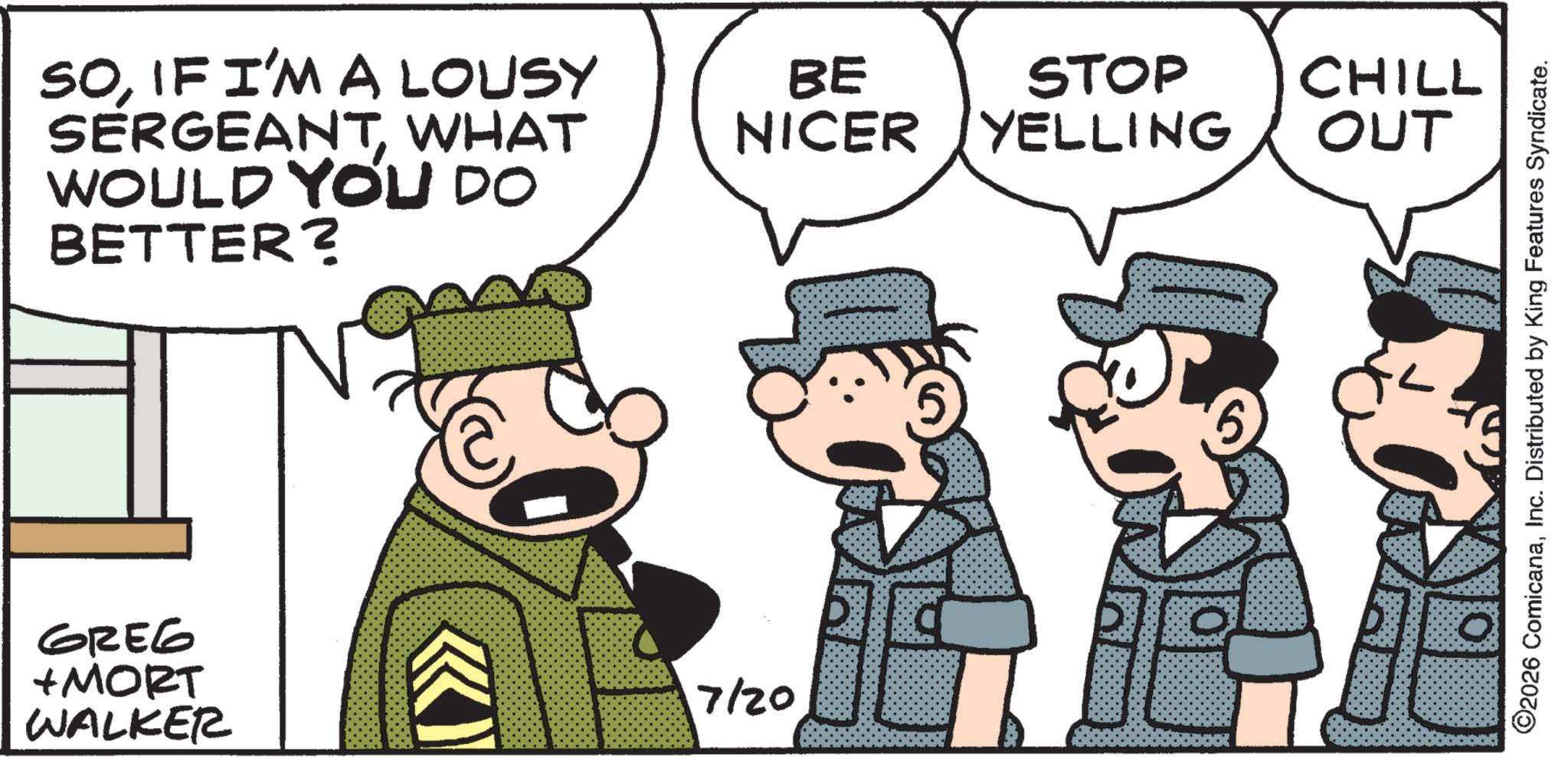 Pleased OCR: SOIF I'M A LOUSY SERGEANTWHAT WOULD YOU DO BETTER? BE STOP CHILL NICER YELLING OUT GREG +MORT WALKER 7/20 ©2026 ComicanaInc. Distributed by King Features Syndicate. SOIF I'M A LOUSY SERGEANTWHAT WOULD YOU DO BETTER ? BE STOP CHILL NICER YELLING OUT GREG + MORT WALKER 7/20 © 2026 ComicanaInc. Distributed by King Features Syndicate .