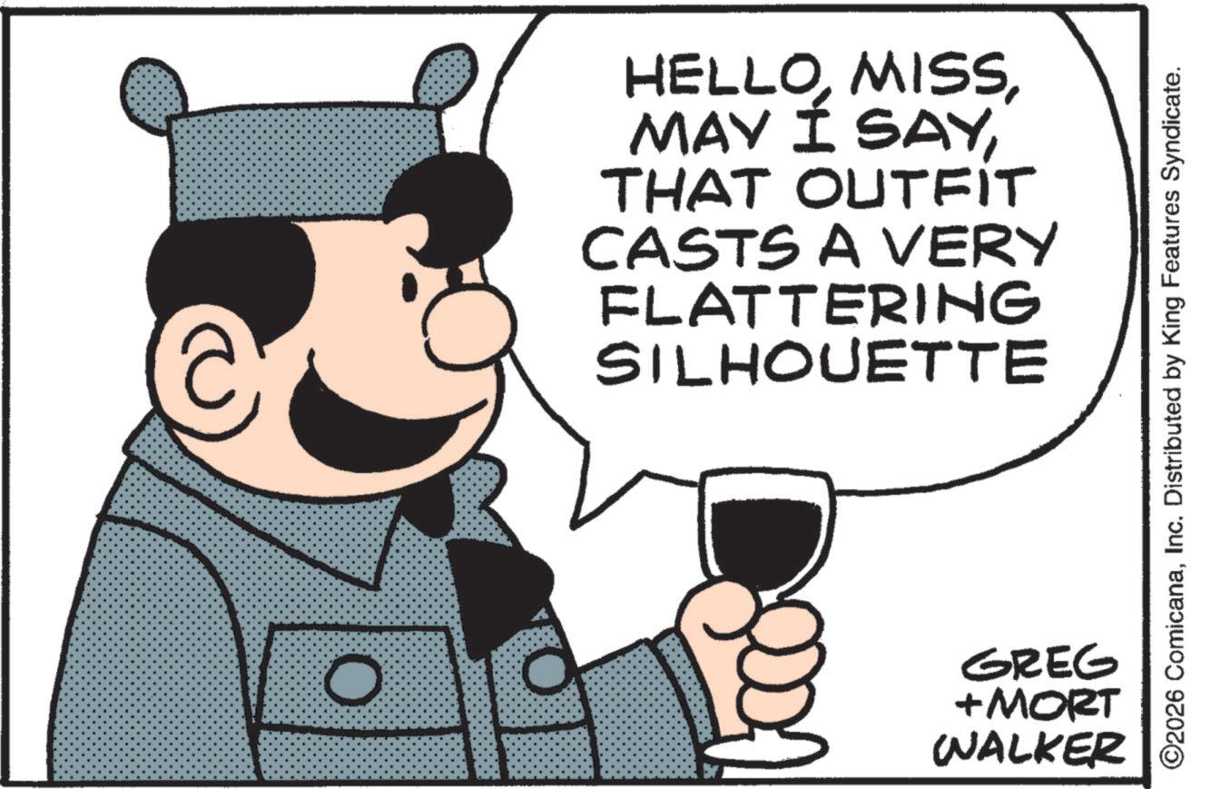 Photo caption OCR: c O HELLOTHAT OUTFIT CASTS A VERY FLATTERING SILHOUETTE ©2026 ComicanaInc. Distributed by King Features Syndicate. GREG +MORT WALKER c O HELLOMAY Í SAYTHAT OUTFIT CASTS A VERY FLATTERING SILHOUETTE © 2026 ComicanaInc. Distributed by King Features Syndicate . GREG + MORT WALKER