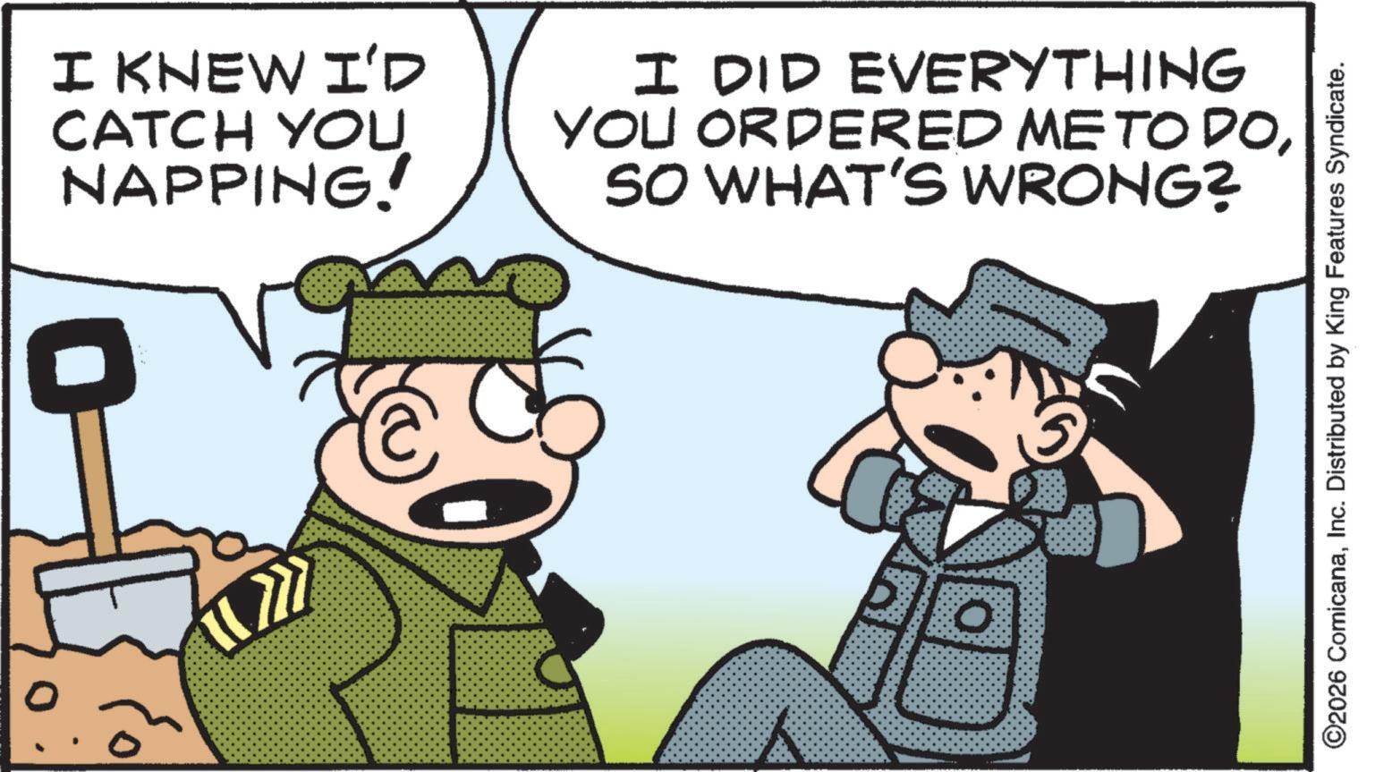 Pleased OCR: I KNEW I'D CATCH YOU NAPPING! I DID EVERYTHING YOU ORDERED ME TO DOSO WHAT'S WRONG? ©2026 ComicanaInc. Distributed by King Features Syndicate. I KNEW I'D CATCH YOU NAPPING ! I DID EVERYTHING YOU ORDERED ME TO DOSO WHAT'S WRONG ? © 2026 ComicanaInc. Distributed by King Features Syndicate .