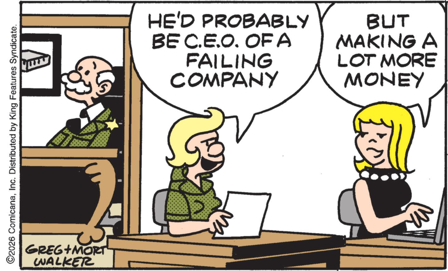 Comics OCR: ©2026 ComicanaInc. Distributed by King Features Syndicate. GREG+MORT WALKER HE'D PROBABLY BE C.E.O. OF A FAILING COMPANY BUT MAKING A LOT MORE MONEY © 2026 ComicanaInc. Distributed by King Features Syndicate . GREG + MORT WALKER HE'D PROBABLY BE C.E.O. OF A FAILING COMPANY BUT MAKING A LOT MORE MONEY