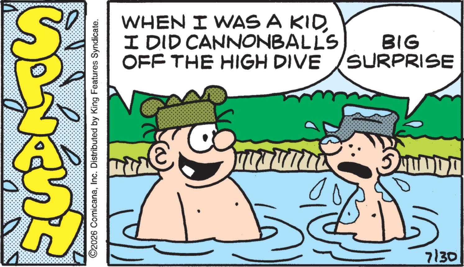 Comics OCR: ©2026 ComicanaInc. Distributed by King Features Syndicate. WHEN I WAS A KIDI DID CANNONBALLS OFF THE HIGH DIVE BIG SURPRISE e 7/30 © 2026 ComicanaInc. Distributed by King Features Syndicate . WHEN I WAS A KIDI DID CANNONBALLS OFF THE HIGH DIVE BIG SURPRISE e 7/30
