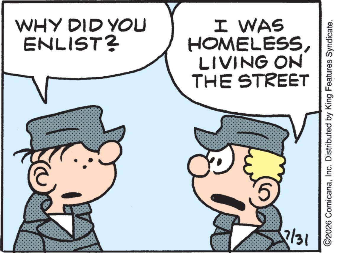 Graphics OCR: WHY DID YOU ENLIST? I WAS HOMELESSLIVING ON THE STREET 7/31 ©2026 ComicanaInc. Distributed by King Features Syndicate. WHY DID YOU ENLIST ? I WAS HOMELESSLIVING ON THE STREET 7/31 © 2026 ComicanaInc. Distributed by King Features Syndicate .