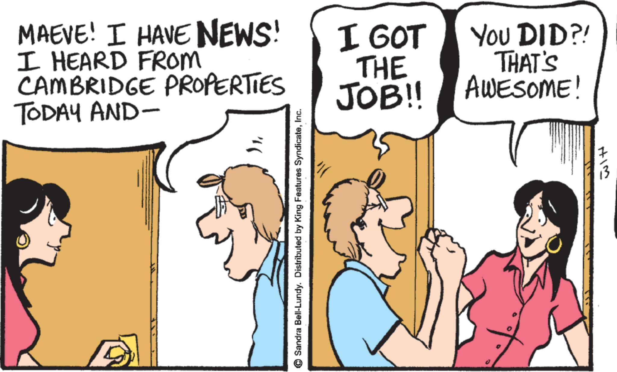 Comics OCR: MAEVE! I HAVE NEWS! I HEARD FROM CAMBRIDGE PROPERTIES TODAY AND- ? I GOT THE JOB!! Sandra Bell-Lundy. Distributed by King Features SyndicateInc. YOU DID?! THAT'S AWESOME! HIM MAEVE ! I HAVE NEWS ! I HEARD FROM CAMBRIDGE PROPERTIES TODAY AND- ? I GOT THE JOB !! Sandra Bell - Lundy . Distributed by King Features SyndicateInc. YOU DID ?! THAT'S AWESOME ! HIM