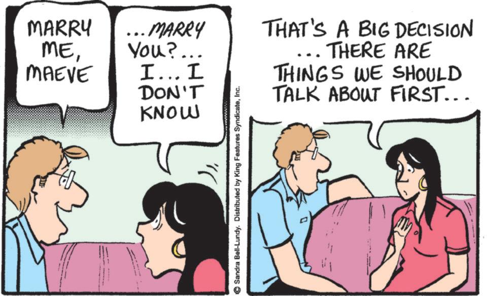 Conversation OCR: MARRY ME... MARRY You?... MAEVE I... I DON'T KNOW " Sandra Bell-Lundy. Distributed by King Features SyndicateInc. THAT'S A BIG DECISION THERE ARE THINGS WE SHOULD TALK ABOUT FIRST... MARRY ME... MARRY You ? ... MAEVE I ... I DON'T KNOW " Sandra Bell - Lundy . Distributed by King Features SyndicateInc. THAT'S A BIG DECISION THERE ARE THINGS WE SHOULD TALK ABOUT FIRST ...