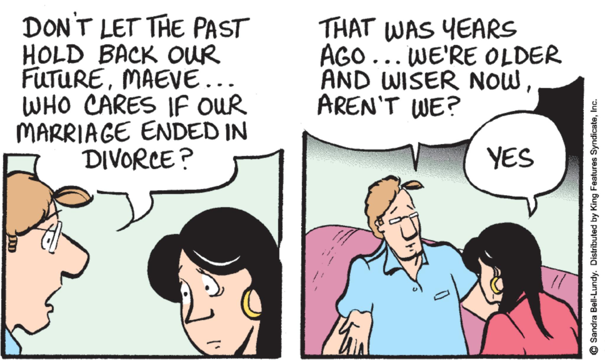 Photo caption OCR: ??? DON'T LET THE PAST HOLD BACK OUR FUTUREMAEVE... WHO CARES IF OUR MARRIAGE ENDED IN DIVORCE? THAT WAS YEARS AGO... WE'RE OLDER AND WISER NOWAREN'T WE? YES 0 Sandra Bell-Lundy. Distributed by King Features SyndicateInc. ??? DON'T LET THE PAST HOLD BACK OUR FUTUREMAEVE ... WHO CARES IF OUR MARRIAGE ENDED IN DIVORCE ? THAT WAS YEARS AGO ... WE'RE OLDER AND WISER NOWAREN'T WE ? YES 0 Sandra Bell - Lundy . Distributed by King Features Syndicate