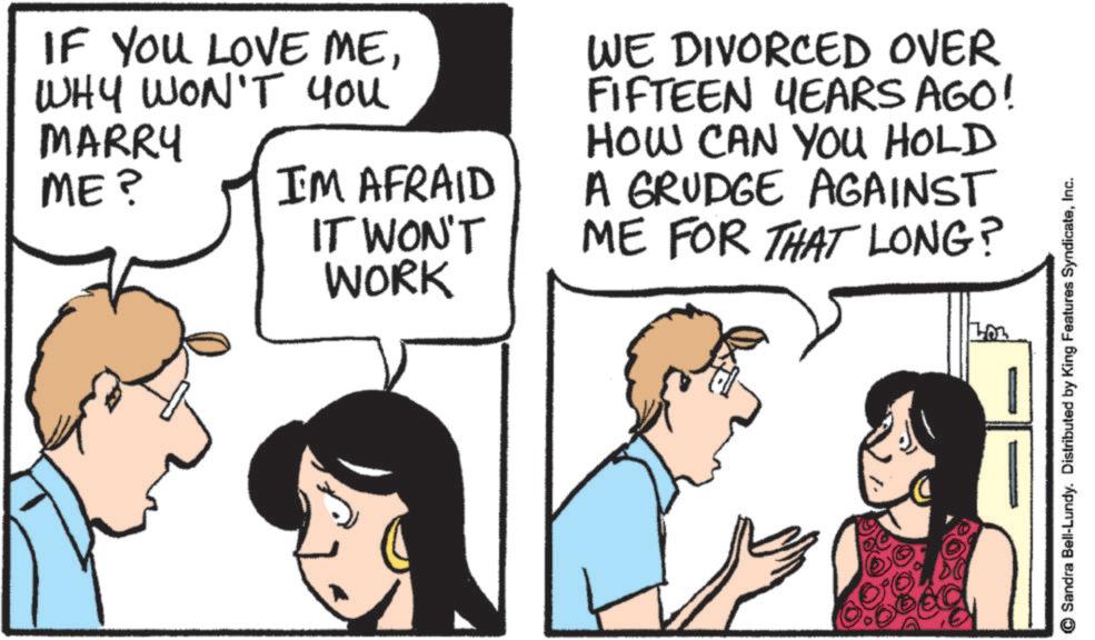 Fiction OCR: IF YOU LOVE MEWHY WON'T You MARRY ME? I'M AFRAID IT WON'T WORK WE DIVORCED OVER FIFTEEN YEARS AGO! HOW CAN YOU HOLD A GRUDGE AGAINST ME FOR THAT LONG? Sandra Bell-Lundy. Distributed by King Features SyndicateInc. IF YOU LOVE MEWHY WON'T You MARRY ME ? I'M AFRAID IT WON'T WORK WE DIVORCED OVER FIFTEEN YEARS AGO ! HOW CAN YOU HOLD A GRUDGE AGAINST ME FOR THAT LONG ? Sandra Bell - Lundy . Distributed by King Features Syndicate