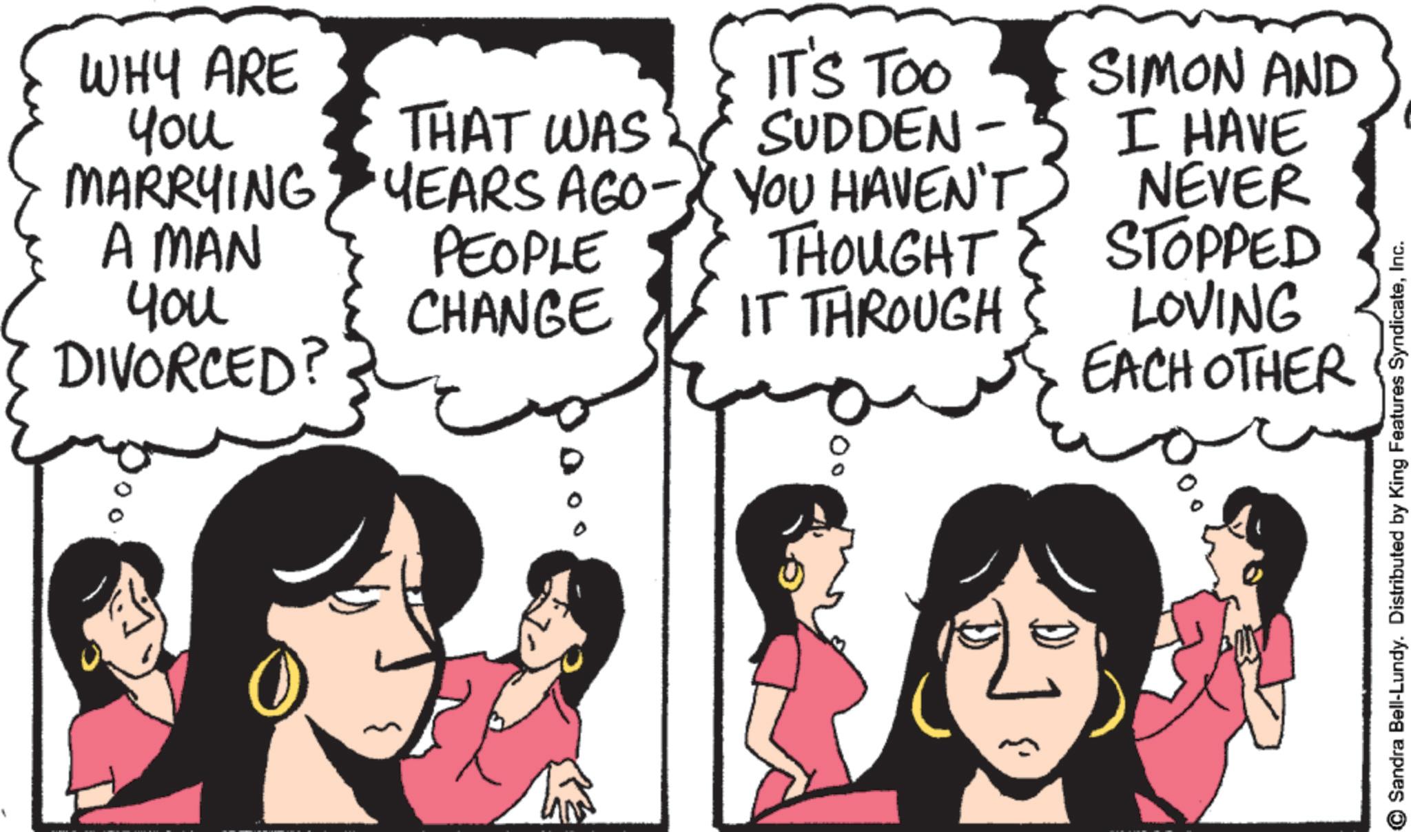 Comic book OCR: WHY ARE You MARRYING THAT WAS YEARS AGO - A MAN PEOPLE You CHANGE DIVORCED? IT'S TOO SUDDEN- YOU HAVEN'T THOUGHT IT THROUGH SIMON AND I HAVE NEVER STOPPED LOVING EACH OTHER 0° ? Sandra Bell-Lundy. Distributed by King Features SyndicateInc. WHY ARE You MARRYING THAT WAS YEARS AGO - A MAN PEOPLE You CHANGE DIVORCED ? IT'S TOO SUDDEN- YOU HAVEN'T THOUGHT IT THROUGH SIMON AND I HAVE NEVER STOPPED LOVING EACH OTHER 0 ° ? Sandra Bell - Lundy . Distributed by King Features Syndicate