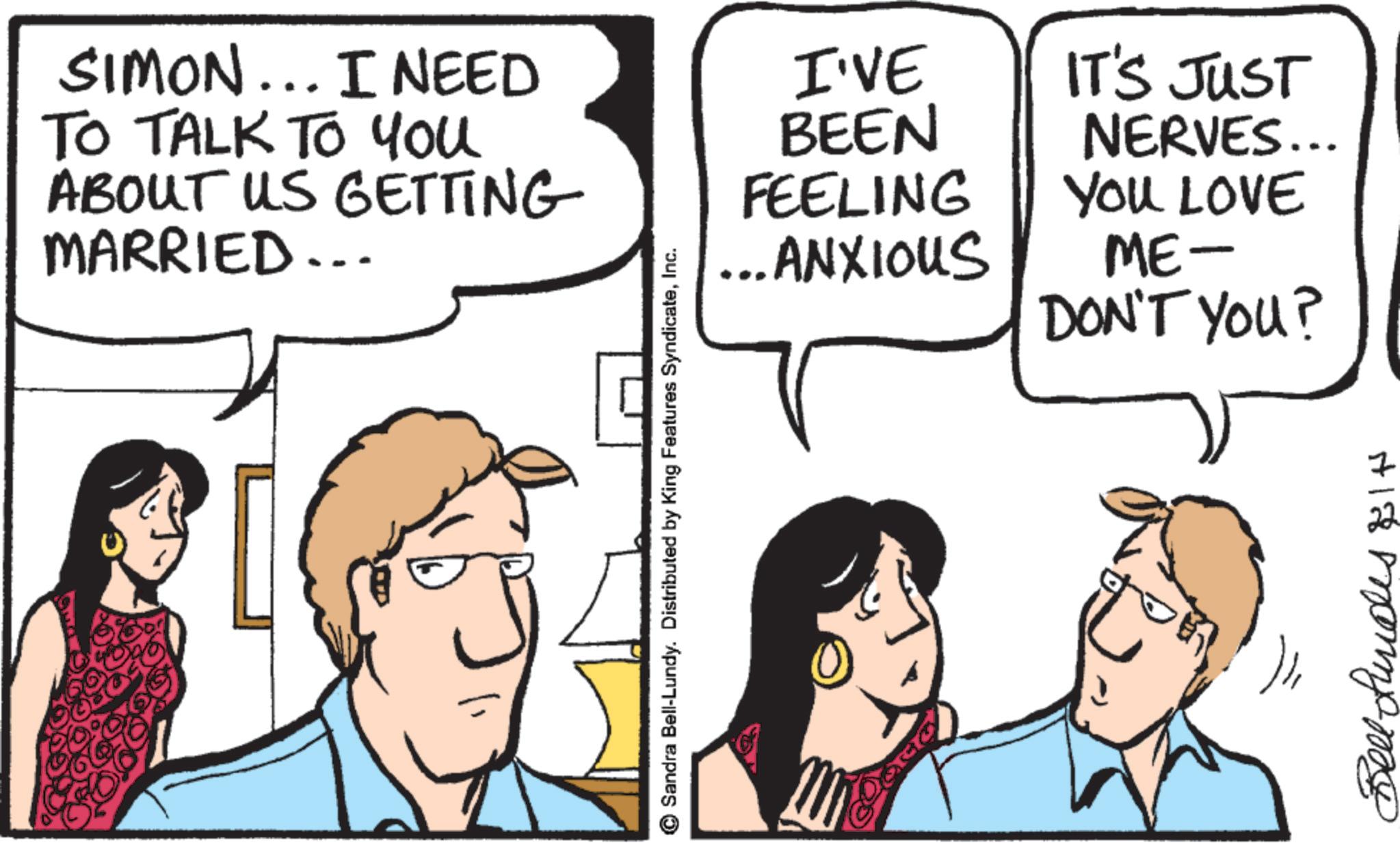 Comics OCR: SIMON... I NEED TO TALK TO You ABOUT US GETTING MARRIED.. ©Sandra Bell-Lundy. Distributed by King Features SyndicateInc. I'VE IT'S JUST BEEN FEELING NERVES... ... ANXIOUS YOU LOVE ME- DON'T YOU? 7 Hla monna me SIMON ... I NEED TO TALK TO You ABOUT US GETTING MARRIED .. © Sandra Bell - Lundy . Distributed by King Features SyndicateInc. I'VE IT'S JUST BEEN FEELING NERVES ... ... ANXIOUS YOU LOVE ME- DON'T YOU ? 7 Hla monna me