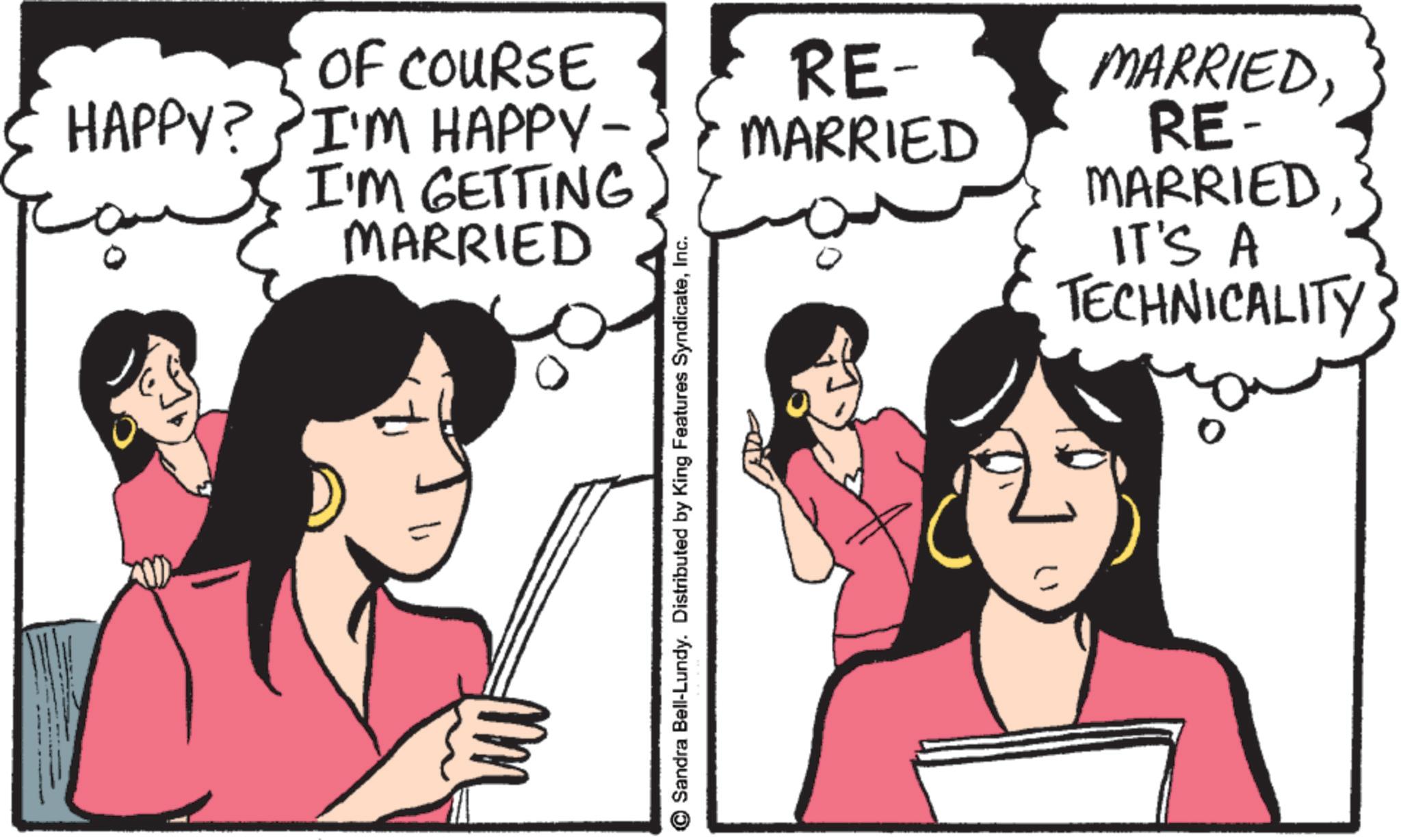 Animation OCR: OF COURSE HAPPY? I'M HAPPY- I'M GETTING MARRIED Sandra Bell-Lundy. Distributed by King Features SyndicateInc. RE- MARRIED MARRIEDRE- MARRIED IT'S A TECHNICALITY OF COURSE HAPPY ? I'M HAPPY- I'M GETTING MARRIED Sandra Bell - Lundy . Distributed by King Features SyndicateInc. RE- MARRIED MARRIEDRE- MARRIED IT'S A TECHNICALITY