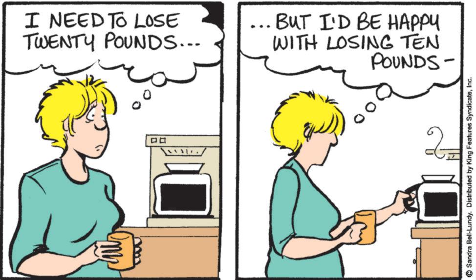 Drinking OCR: I NEED TO LOSE TWENTY POUNDS... BUT I'D BE HAPPY WITH LOSING TEN POUNDS- ? ? 2 Sandra Bell-Lundy. Distributed by King Features SyndicateInc. I NEED TO LOSE TWENTY POUNDS ... BUT I'D BE HAPPY WITH LOSING TEN POUNDS- ? ? 2 Sandra Bell - Lundy . Distributed by King Features Syndicate