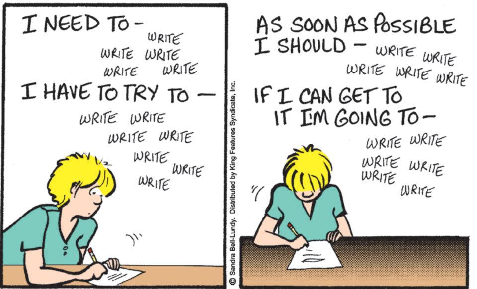 Photo caption OCR: I NEED TO - WRITE WRITE WRITE WRITE WRITE I HAVE TO TRY TO WRITE WRITE WRITE WRITE WRITE WRITE - WRITE 100 )? Sandra Bell-Lundy. Distributed by King Features SyndicateInc. AS SOON AS POSSIBLE I SHOULD WRITE WRITE WRITE WRITE WRITE - IF I CAN GET TO IT IM GOING TO- WRITE WRITE WRITE WRITE WRITE WRITE I NEED TO - WRITE WRITE WRITE WRITE WRITE I HAVE TO TRY TO WRITE WRITE WRITE WRITE WRITE WRITE - WRITE 100 ) ? Sandra Bell - Lundy . Distributed by King Features SyndicateInc. AS SOON AS POSSIBLE I SHOULD WRITE WRITE WRITE WRITE WRITE - IF I CAN GET TO IT IM GOING TO- WRITE WRITE WRITE WRITE WRITE WRITE