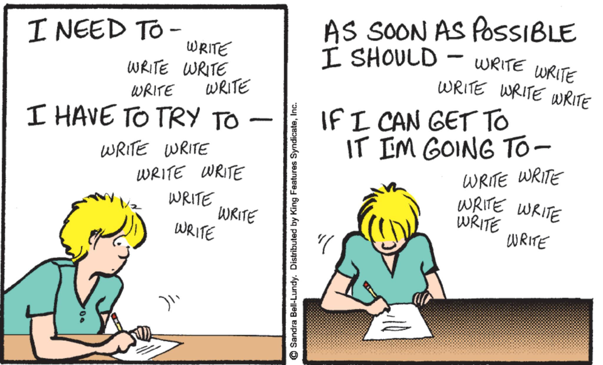 Photo caption OCR: I NEED TO - WRITE WRITE WRITE WRITE WRITE I HAVE TO TRY TO WRITE WRITE WRITE WRITE WRITE WRITE - WRITE 100 )? Sandra Bell-Lundy. Distributed by King Features SyndicateInc. AS SOON AS POSSIBLE I SHOULD WRITE WRITE WRITE WRITE WRITE - IF I CAN GET TO IT IM GOING TO- WRITE WRITE WRITE WRITE WRITE WRITE I NEED TO - WRITE WRITE WRITE WRITE WRITE I HAVE TO TRY TO WRITE WRITE WRITE WRITE WRITE WRITE - WRITE 100 ) ? Sandra Bell - Lundy . Distributed by King Features SyndicateInc. AS SOON AS POSSIBLE I SHOULD WRITE WRITE WRITE WRITE WRITE - IF I CAN GET TO IT IM GOING TO- WRITE WRITE WRITE WRITE WRITE WRITE