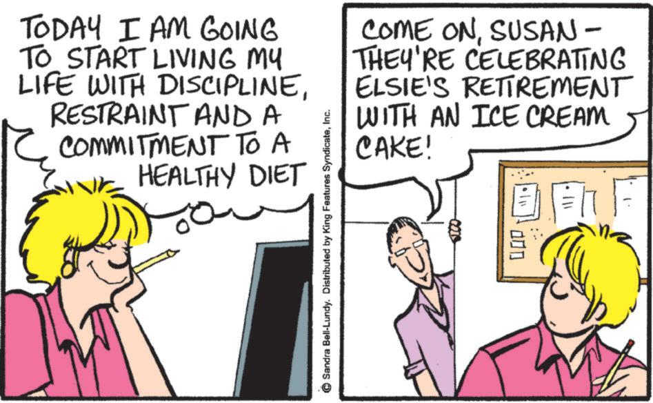 Pleased OCR: TODAY I AM GOING TO START LIVING MY LIFE WITH DISCIPLINERESTRAINT AND A COMMITMENT TO A HEALTHY DIET Sandra Bell-Lundy. Distributed by King Features SyndicateInc. COME ONSUSAN - THEY'RE CELEBRATING ELSIE'S RETIREMENT WITH AN ICE CREAM CAKE! 5100- 000 TODAY I AM GOING TO START LIVING MY LIFE WITH DISCIPLINERESTRAINT AND A COMMITMENT TO A HEALTHY DIET Sandra Bell - Lundy . Distributed by King Features SyndicateInc. COME ONSUSAN - THEY'RE CELEBRATING ELSIE'S RETIREMENT WITH AN ICE CREAM CAKE ! 5100- 000