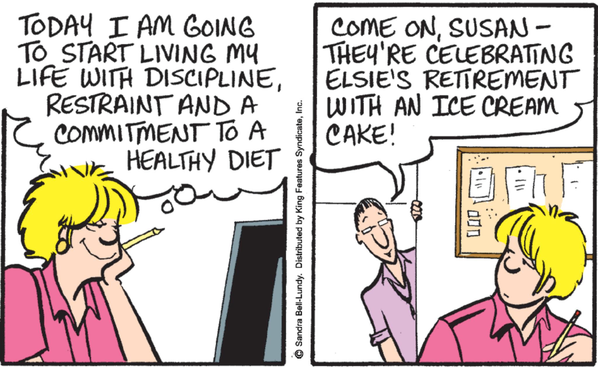 Pleased OCR: TODAY I AM GOING TO START LIVING MY LIFE WITH DISCIPLINERESTRAINT AND A COMMITMENT TO A HEALTHY DIET Sandra Bell-Lundy. Distributed by King Features SyndicateInc. COME ONSUSAN - THEY'RE CELEBRATING ELSIE'S RETIREMENT WITH AN ICE CREAM CAKE! 5100- 000 TODAY I AM GOING TO START LIVING MY LIFE WITH DISCIPLINERESTRAINT AND A COMMITMENT TO A HEALTHY DIET Sandra Bell - Lundy . Distributed by King Features SyndicateInc. COME ONSUSAN - THEY'RE CELEBRATING ELSIE'S RETIREMENT WITH AN ICE CREAM CAKE ! 5100- 000