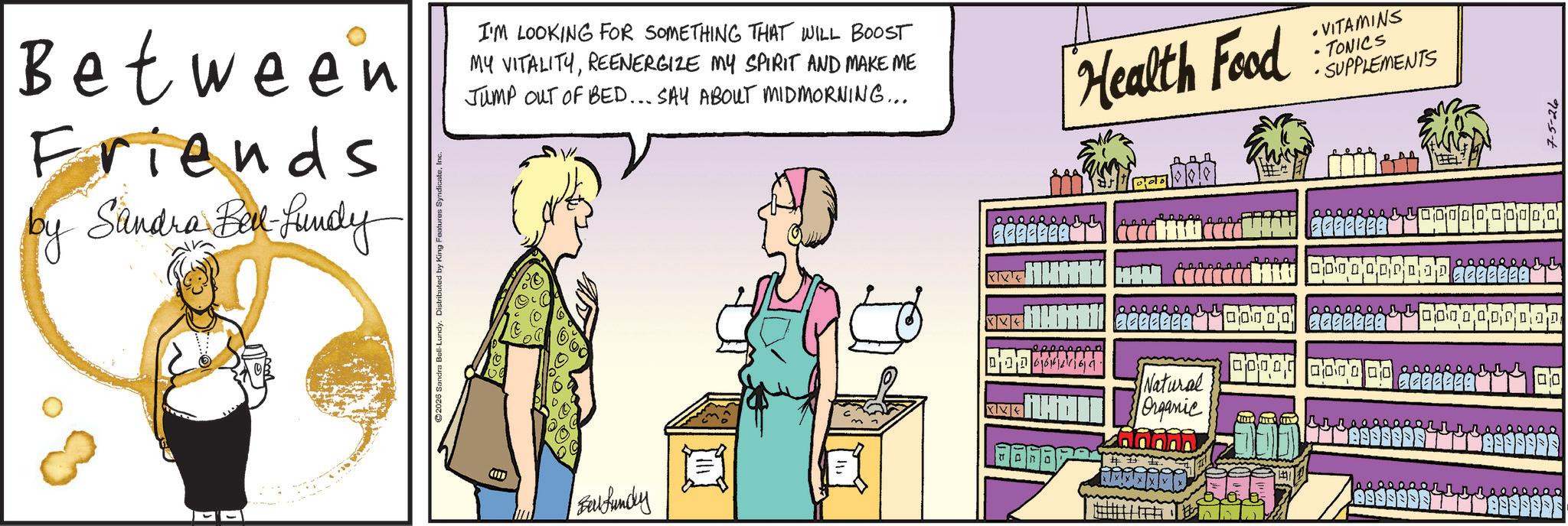 Animation OCR: Between Friends by Sandra Ball-Lundy I'M LOOKING FOR SOMETHING THAT WILL BOOST MY VITALITYREENERGIZE MY SPIRIT AND MAKE ME Jump OUT OF BED... SAY ABOUT MIDMORNING... Health Food VITAMINS TONICS • SUPPLEMENTS Baul fundry XX Natural Organic F F F B B B B $40000 00 00 00 0000 00000 0000000 110 7-5-26 Between Friends by Sandra Ball - Lundy I'M LOOKING FOR SOMETHING THAT WILL BOOST MY VITALITYREENERGIZE MY SPIRIT AND MAKE ME Jump OUT OF BED ... SAY ABOUT MIDMORNING ... Health Food VITAMINS TONICS • SUPPLEMENTS Baul fundry XX Natural Organic F F F B B B B $ 40000 00 00 00 0000 00000 0000000 110 7-5-26